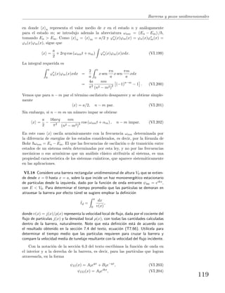 Barreras y pozos unidimensionales
en donde x n representa el valor medio de x en el estado n y an´alogamente
para el estado m; se introdujo adem´as la abreviatura ωnm = (En − Em) / ,
tomando En > Em. Como x n = x m = a/2 y ϕ∗
n(x)ϕm(x) = ϕn(x)ϕ∗
m(x) =
ϕn(x)ϕm(x), sigue que
x =
a
2
+ 2rq cos (ωnmt + αm) ϕ∗
n(x)ϕm(x)xdx. (VI.199)
La integral requerida es
a
0
ϕ∗
n(x)ϕm(x)xdx =
2
a
a
0
x sen
πn
a
x sen
πm
a
xdx
=
4a
π2
nm
(n2 − m2)2 (−1)n−m
− 1 . (VI.200)
Vemos que para n − m par el t´ermino oscilatorio desaparece y se obtiene simple-
mente
x = a/2, n − m par. (VI.201)
Sin embargo, si n − m es un n´umero impar se obtiene
x =
a
2
−
16arq
π2
nm
(n2 − m2)2 cos (ωnmt + αm) , n − m impar. (VI.202)
En este caso x oscila arm´onicamente con la frecuencia ωnm determinada por
la diferencia de energ´ıas de los estados considerados, es decir, por la f´ormula de
Bohr ωnm = En − Em. El que las frecuencias de oscilaci´on o de transici´on entre
estados de un sistema est´en determinadas por esta ley, y no por las frecuencias
mec´anicas o sus arm´onicas que un an´alisis cl´asico atribuir´ıa al sistema, es una
propiedad caracter´ıstica de los sistemas cu´anticos, que aparece sistem´aticamente
en las aplicaciones.
VI.18 Considere una barrera rectangular unidimensional de altura V0 que se extien-
de desde x = 0 hasta x = a, sobre la que incide un haz monoenerg´etico estacionario
de part´ıculas desde la izquierda, dado por la funci´on de onda entrante ψinc = eikx,
con E < V0. Para determinar el tiempo promedio que las part´ıculas se demoran en
atravesar la barrera por efecto t´unel se sugiere emplear la deﬁnici´on
¯td =
a
0
dx
v(x)
,
donde v(x) = j(x)/ρ(x) representa la velocidad local de ﬂujo, dada por el cociente del
ﬂujo de part´ıculas j(x) y la densidad local ρ(x), con todas las cantidades calculadas
dentro de la barrera, naturalmente. Note que esta deﬁnici´on est´a de acuerdo con
el resultado obtenido en la secci´on 7.4 del texto, ecuaci´on (T7.66). Util´ıcela para
determinar el tiempo medio que las part´ıculas requieren para cruzar la barrera y
compare la velocidad media de tunelaje resultante con la velocidad del ﬂujo incidente.
Con la notaci´on de la secci´on 6.3 del texto escribimos la funci´on de onda en
el interior y a la derecha de la barrera, es decir, para las part´ıculas que logran
atravesarla, en la forma
ψII(x) = A2eqx
+ B2e−qx
, (VI.203)
ψIII(x) = A3eikx
, (VI.204)
119
 