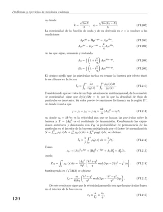 Problemas y ejercicios de mec´anica cu´antica
en donde
k =
√
2mE
, q =
2m(V0 − E)
. (VI.205)
La continuidad de la funci´on de onda y de su derivada en x = a conduce a las
condiciones
A2eqa
+ B2e−qa
= A3eika
, (VI.206)
A2eqa
− B2e−qa
= i
k
q
A3eika
, (VI.207)
de las que sigue, sumando y restando,
A2 = 1
2 1 + i
k
q
A3eika−qa
, (VI.208)
B2 = 1
2 1 − i
k
q
A3eika+qa
. (VI.209)
El tiempo medio que las part´ıculas tardan en cruzar la barrera por efecto t´unel
lo escribimos en la forma
¯td =
a
0
dx
vII(x)
=
a
0
ρII(x)dt
jII(x)
. (VI.210)
Considerando que se trata de un ﬂujo estacionario unidimensional, de la ecuaci´on
de continuidad sigue que ∂j(x)/∂x = 0, por lo que la densidad de ﬂujo de
part´ıculas es constante. Su valor puede determinarse f´acilmente en la regi´on III,
de donde resulta que
j = jI = jII = jIII =
k
m
|A3|2
= v0T, (VI.211)
en donde v0 = k/m es la velocidad con que se lanzan las part´ıculas sobre la
barrera y T = |A3|2
es el coeﬁciente de transmisi´on. Combinando las expre-
siones anteriores y denotando con PII la probabilidad de permanencia de las
part´ıculas en el interior de la barrera multiplicada por el factor de normalizaci´on
N =
0
−∞ ρI(x)dx +
a
0 ρII(x)dx +
∞
a ρIII(x)dx, se obtiene
¯td =
1
j
a
0
ρII(x) dx =
1
j
PII. (VI.212)
Como
ρII = |A2|2
e2qx
+ |B2|2
e−2qx
+ A2B∗
2 + A∗
2B2, (VI.213)
queda
PII =
a
0
ρII(x)dx =
|A3|2
4q2
k2 + q2
q
senh 2qa − 2 k2
− q2
a . (VI.214)
Sustituyendo en (VI.212) se obtiene
¯td =
m
4 kq
k2 + q2
q2
senh 2qa −
k2 − q2
q2
2qa . (VI.215)
De este resultado sigue que la velocidad promedio con que las part´ıculas ﬂuyen
en el interior de la barrera es
¯v2 ≡
a
¯td
≡
v0
η
, (VI.216)
120
 