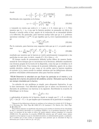 Barreras y pozos unidimensionales
donde
η = 1
2 1 −
k2
q2
+ 1 +
k2
q2
senh 2qa
2qa
. (VI.217)
Escribiendo esta expresi´on en la forma
η = 1 + 1
2 1 +
k2
q2
senh 2qa
2qa
− 1 (VI.218)
y tomando en cuenta que senh x/x ≥ 1 para x ≥ 0, vemos que η ≥ 1. Esto
muestra que ¯v2 < v0, o sea que la barrera produce en promedio un efecto de
frenado o retardo sobre el haz, aparte de la reducci´on de su intensidad debido
a la reﬂecci´on. En particular, para barreras anchas tales que qa 1, podemos
aproximar senh 2qa 1
2 e2qa, lo que signiﬁca que ¯td crece exponencialmente con
qa:
¯td =
m k2 + q2
8 kq3
e2qa
. (VI.219)
Por lo contrario, para barreras muy angostas tales que qa 1, se puede aproxi-
mar
¯td
m
4 kq
2qa
k2 + q2
q2
−
k2 − q2
q2
=
ma
k
=
a
v0
, (VI.220)
resultado que muestra que la barrera se vuelve pr´acticamente transparente a las
part´ıculas en este caso, es decir, cuando E V0 o bien a → 0.
El tiempo medio de permanencia deﬁnido arriba diﬁere de manera funda-
mental de otros tiempos que se encuentran en la literatura, deﬁnidos usualmente
con t´ecnicas propias de la teor´ıa de la dispersi´on, como las que se estudian en el
cap´ıtulo 20 del texto. Una ventaja de la presente deﬁnici´on, aparte de su claro
sentido intuitivo, radica en que, como se vio arriba, para la barrera repulsiva
el cociente ¯v2/v0 nunca excede la unidad, mientras que las deﬁniciones alternas
predicen velocidades arbitrariamente altas para barreras anchas.5
VI.19 Determine la velocidad con que ﬂuyen las part´ıculas en el interior y a la
izquierda de la barrera de potencial del problema anterior. Demuestre que los ﬂujos
son siempre retardados por la barrera.
La soluci´on de este problema es simple, pero altamente ilustrativa, lo que
lo hace interesante. Una diﬁcultad aparente que se aduce con frecuencia en la
discusi´on de problemas con barreras es la siguiente. Escribiendo la ecuaci´on de
Schr¨odinger en la forma
Eψ =
1
2m
ˆp2
ψ + V ψ
y aplic´andola al interior de la barrera, donde se cumple que V > E, se obtiene
ˆp2 = 2m E − V < 0, que implica que el momento de la part´ıcula es complejo.6
5
Algunas de las deﬁniciones alternas se analizan en los trabajos de revisi´on de E. H. Hauge y
J. A. Støvneng, Rev. Mod. Phys. 61 (1989) 917 y R. Landauer y Th. Martin, Rev. Mod. Phys.
A 49 (1994) 217.
6
El problema adquiere un signiﬁcado m´as preciso si se le analiza en t´erminos de las velocidades
de ﬂujo y estoc´astica discutidas en el problema XXIII.8 y en el problema ilustrativo 23.1 del
texto, en t´erminos de las cuales en efecto ˆp puede adquirir valores complejos (cf. ecuaci´on
(XXIII.111)). En particular, la ecuaci´on (XXIII.116) muestra que
˙
ˆp2
¸
puede tomar valores
negativos en las regiones en que la velocidad estoc´astica es suﬁcientemente grande o cambiante.
En el an´alisis que se hace arriba es importante tener presente que la velocidad de ﬂujo no
determina por s´ı sola el valor de ˆp o de
˙
ˆp2
¸
.
121
 