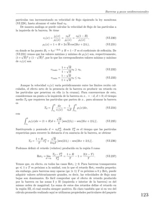 Barreras y pozos unidimensionales
part´ıculas van incrementando su velocidad de ﬂujo siguiendo la ley mon´otona
(VI.228), hasta alcanzar el valor ﬁnal v0.
De manera an´aloga se puede calcular la velocidad de ﬂujo de las part´ıculas a
la izquierda de la barrera. Se tiene
v1(x) =
j1(x)
ρ1(x)
=
v0T
ρ1(x)
=
v0(1 − R)
ρ1(x)
, (VI.230)
ρ1(x) = 1 + R + 2
√
R cos(2kx + 2β1), (VI.231)
en donde se ha puesto B1 = b1e−2iβ1 y R = 1−T es el coeﬁciente de reﬂexi´on. De
(VI.231) vemos que los valores m´aximo y m´ınimo de ρ1(x) son, respectivamente,
(1+
√
R)2 y (1−
√
R)2, por lo que los correspondientes valores m´ınimo y m´aximo
de v1(x) son
v1m´ax =
1 +
√
R
1 −
√
R
v0 ≥ v0, (VI.232)
v1m´ın =
1 −
√
R
1 +
√
R
v0 ≤ v0. (VI.233)
Aunque la velocidad v1(x) var´ıa peri´odicamente entre los l´ımites reci´en cal-
culados, el efecto neto de la presencia de la barrera es producir un retardo en
las part´ıculas que penetran en ella (o la cruzan). Para convencernos de esto,
consideremos un punto a la izquierda de la barrera en x− = −d, d > 0; el tiempo
medio Td que requieren las part´ıculas que parten de x− para alcanzar la barrera
es
Td =
0
x1
dx
v1(x)
=
1
v0T
0
x1
ρ1(x)dx, (VI.234)
con
0
x1
ρ1(x)dx = (1 + R)d +
√
R
k
[sen(2β1) − sen(2kx + 2β1)] . (VI.235)
Sustituyendo y poniendo d = v0T0
d , donde T0
d es el tiempo que las part´ıculas
requerir´ıan para recorrer la distancia d en ausencia de la barrera, se obtiene
Td =
1 + R
T
T0
d +
√
R
kv0T
[sen(2β1) − sen(2kx + 2β1)] . (VI.236)
Podemos deﬁnir el retardo (relativo) producido en la regi´on I como
Ret1 = l´ım
d→∞
Td − T0
d
T0
d
=
1 + R
T
− 1 =
2(1 − T)
T
. (VI.237)
Vemos que, en efecto, en todos las casos Ret1 ≥ 0. Para barreras transparentes
qa 1 y T es pr´oximo a la unidad, con lo que el retardo Ret1 resulta peque˜no;
sin embargo, para barreras muy opacas (qa 1) T es pr´oximo a 0 y Ret1 puede
adquirir valores arbitrariamente grandes, es decir, las velocidades de ﬂujo muy
bajas son dominantes. Es f´acil comprobar que el efecto de retardo producido
por la barrera en las zonas I y II (izquierda e interior de la barrera) es del
mismo orden de magnitud. La suma de estos dos retardos deﬁne el retardo en
la regi´on III, el cual resulta siempre positivo. Es claro tambi´en que si en vez del
c´alculo promedio realizado aqu´ı se utilizaran propiedades particulares del paquete
123
 