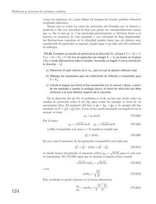 Problemas y ejercicios de mec´anica cu´antica
(como sus m´aximos, etc.) para deﬁnir los tiempos de retardo, podr´ıan obtenerse
resultados diferentes.
Vemos que en todos los casos las part´ıculas son frenadas por la barrera y
penetran a ella con velocidad de ﬂujo que puede ser considerablemente menor
que v0. En el caso qa 1 las part´ıculas pr´acticamente se detienen frente a la
barrera; en presencia de esta repulsi´on y con velocidad de ﬂujo despreciable,
las ﬂuctuaciones cu´anticas de la velocidad pueden hacer que un n´umero muy
considerable de part´ıculas se regresen, dando lugar a un valor alto del coeﬁciente
de reﬂexi´on.
VI.20 Considere un escal´on de potencial en la direcci´on Ox, tal que V (x < 0) = 0,
V (x > 0) = V0 > 0. Un haz de part´ıculas con energ´ıa E > V0 se mueve en el plano
xOy e incide obl´ıcuamente sobre el escal´on, formando un ´angulo θ con la normal (en
la direcci´on −x).
a) Determine el valor m´ınimo de θ, θm, para el cual se obtiene reﬂexi´on total.
b) Obtenga las expresiones para los coeﬁcientes de reﬂexi´on y transmisi´on para
θ < θm.
c) Calcule el ´angulo que forma el haz transmitido con la normal y derive, a partir
de ese resultado y usando la analog´ıa ´optica, el ´ındice de refracci´on que debe
atribuirse a la zona derecha respecto de la izquierda.
En la direcci´on del eje Ox el problema es el de un haz que incide sobre un
escal´on de potencial; sobre el eje Oy, para todas las energ´ıas se trata de un
movimiento libre. El momento del haz es p = ipx + jpy y la energ´ıa del haz
incidente es E = (p2
x + p2
y)/2m. Como el haz incide formando un ´angulo θ con la
normal, se tiene
py = px tan θ. (VI.238)
Por lo tanto,
px =
√
2mE cos θ, py =
√
2mE sen θ. (VI.239)
a) Hay transmisi´on a la zona x > 0 cuando se cumple que
p2
x > 2mV0. (VI.240)
En este caso el momento de las part´ıculas transmitidas est´a dado por
p 2
x = p2
x − 2mV0 = p2
x − p2
m, (VI.241)
en donde hemos introducido el momento cr´ıtico pm =
√
2mV0 para el cual cesa
la transmisi´on. De (VI.239) sigue que se alcanza el ´angulo cr´ıtico cuando
√
2mE cos θm = 2mV0, (VI.242)
o sea
cos θm =
V0
E
. (VI.243)
Este resultado se puede expresar en la forma alternativa
py
pm
= tan θm =
E − V0
E
. (VI.244)
124
 