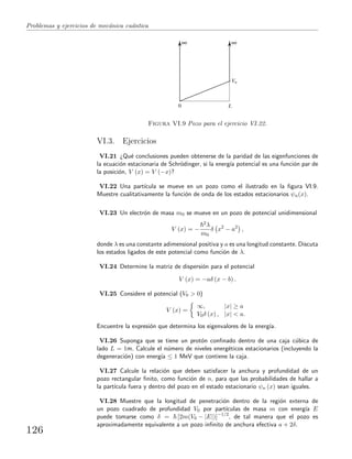 Problemas y ejercicios de mec´anica cu´antica
0 L
V0
Figura VI.9 Pozo para el ejercicio VI.22.
VI.3. Ejercicios
VI.21 ¿Qu´e conclusiones pueden obtenerse de la paridad de las eigenfunciones de
la ecuaci´on estacionaria de Schr¨odinger, si la energ´ıa potencial es una funci´on par de
la posici´on, V (x) = V (−x)?
VI.22 Una part´ıcula se mueve en un pozo como el ilustrado en la ﬁgura VI.9.
Muestre cualitativamente la funci´on de onda de los estados estacionarios ψn(x).
VI.23 Un electr´on de masa m0 se mueve en un pozo de potencial unidimensional
V (x) = −
2λ
m0
δ x2
− a2
,
donde λ es una constante adimensional positiva y a es una longitud constante. Discuta
los estados ligados de este potencial como funci´on de λ.
VI.24 Determine la matriz de dispersi´on para el potencial
V (x) = −aδ (x − b) .
VI.25 Considere el potencial (V0 > 0)
V (x) =
∞, |x| ≥ a
V0δ (x) , |x| < a.
Encuentre la expresi´on que determina los eigenvalores de la energ´ıa.
VI.26 Suponga que se tiene un prot´on conﬁnado dentro de una caja c´ubica de
lado L = 1m. Calcule el n´umero de niveles energ´eticos estacionarios (incluyendo la
degeneraci´on) con energ´ıa ≤ 1 MeV que contiene la caja.
VI.27 Calcule la relaci´on que deben satisfacer la anchura y profundidad de un
pozo rectangular ﬁnito, como funci´on de n, para que las probabilidades de hallar a
la part´ıcula fuera y dentro del pozo en el estado estacionario ψn (x) sean iguales.
VI.28 Muestre que la longitud de penetraci´on dentro de la regi´on externa de
un pozo cuadrado de profundidad V0 por part´ıculas de masa m con energ´ıa E
puede tomarse como δ = [2m(V0 − |E|)]−1/2
, de tal manera que el pozo es
aproximadamente equivalente a un pozo inﬁnito de anchura efectiva a + 2δ.
126
 