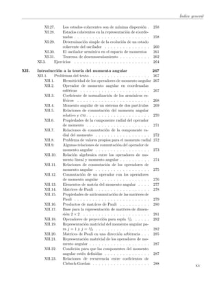 ´Indice general
XI.27. Los estados coherentes son de m´ınima dispersi´on . 258
XI.28. Estados coherentes en la representaci´on de coorde-
nadas . . . . . . . . . . . . . . . . . . . . . . . . . 258
XI.29. Determinaci´on simple de la evoluci´on de un estado
coherente del oscilador . . . . . . . . . . . . . . . 260
XI.30. El oscilador arm´onico en el espacio de momentos 261
XI.31. Teorema de desenmara˜namiento . . . . . . . . . . 262
XI.3. Ejercicios . . . . . . . . . . . . . . . . . . . . . . . . . 264
XII. Introducci´on a la teor´ıa del momento angular 267
XII.1. Problemas del texto . . . . . . . . . . . . . . . . . . . . 267
XII.1. Hermiticidad de los operadores de momento angular 267
XII.2. Operador de momento angular en coordenadas
esf´ericas . . . . . . . . . . . . . . . . . . . . . . . 267
XII.3. Coeﬁciente de normalizaci´on de los arm´onicos es-
f´ericos . . . . . . . . . . . . . . . . . . . . . . . . 268
XII.4. Momento angular de un sistema de dos part´ıculas 269
XII.5. Relaciones de conmutaci´on del momento angular
relativo y cm . . . . . . . . . . . . . . . . . . . . . 270
XII.6. Propiedades de la componente radial del operador
de momento . . . . . . . . . . . . . . . . . . . . . 271
XII.7. Relaciones de conmutaci´on de la componente ra-
dial del momento . . . . . . . . . . . . . . . . . . 272
XII.8. Problema de valores propios para el momento radial 272
XII.9. Algunas relaciones de conmutaci´on del operador de
momento angular . . . . . . . . . . . . . . . . . . 273
XII.10. Relaci´on algebraica entre los operadores de mo-
mento lineal y momento angular . . . . . . . . . . 274
XII.11. Relaciones de conmutaci´on de los operadores de
momento angular . . . . . . . . . . . . . . . . . . 275
XII.12. Conmutaci´on de un operador con los operadores
de momento angular . . . . . . . . . . . . . . . . 276
XII.13. Elementos de matriz del momento angular . . . . 277
XII.14. Matrices de Pauli . . . . . . . . . . . . . . . . . . 278
XII.15. Propiedades de anticonmutaci´on de las matrices de
Pauli . . . . . . . . . . . . . . . . . . . . . . . . . 279
XII.16. Productos de matrices de Pauli . . . . . . . . . . 280
XII.17. Base para la representaci´on de matrices de dimen-
si´on 2 × 2 . . . . . . . . . . . . . . . . . . . . . . 281
XII.18. Operadores de proyecci´on para esp´ın 1/2 . . . . . 282
XII.19. Representaci´on matricial del momento angular pa-
ra j = 1 y j = 3/2 . . . . . . . . . . . . . . . . . . 282
XII.20. Matrices de Pauli en una direcci´on arbitraria . . . 285
XII.21. Representaci´on matricial de los operadores de mo-
mento angular . . . . . . . . . . . . . . . . . . . . 287
XII.22. Condici´on para que las componentes del momento
angular est´en deﬁnidas . . . . . . . . . . . . . . . 287
XII.23. Relaciones de recurrencia entre coeﬁcientes de
Clebsch-Gordan . . . . . . . . . . . . . . . . . . . 288
xv
 