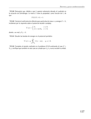 Barreras y pozos unidimensionales
VI.29 Demuestre que, debido a que k aparece solamente elevada al cuadrado en
la ecuaci´on de Schr¨odinger, la matriz S tiene la propiedad, como funci´on de k, de
que
S (k) S (−k) = 1.
VI.30 Calcule el coeﬁciente de reﬂexi´on para part´ıculas de masa m y energ´ıa E < 0,
incidentes por la izquierda sobre el potencial escal´on complejo
V (x) =
0, x ≤ 0,
(1 + ia) V0, x > 0,
donde a es real y V0 > 0.
VI.31 Estudie las bandas de energ´ıa en el potencial peri´odico
V (x) = g
∞
n=−∞
δ (x − na) , g, a > 0.
VI.32 Complete el estudio realizado en el problema VI.18 analizando el caso E >
V0, y veriﬁque que tambi´en en este caso se cumple que ¯v2/v0 nunca excede la unidad.
127
 