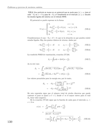 Problemas y ejercicios de mec´anica cu´antica
VII.2 Una part´ıcula se mueve en un potencial que se anula para |x| > a, tiene el
valor −V0 en x = 0 y pasa de −V0 a 0 linealmente en el intervalo |x| ≤ a. Estudie
los estados ligados del sistema con el m´etodo WKB.
El potencial se puede expresar en la forma
V (x) =



0, x < −a;
−V0
x
a
+ 1 ≡ V1(x), −a ≤ x ≤ 0;
V0
x
a
− 1 ≡ V2(x), 0 ≤ x ≤ a;
0, x > a.
(VII.4)
Consideraremos el caso −V0 < E < 0, que es la situaci´on en que pueden existir
estados ligados. Hay dos puntos cl´asicos de retorno, dados por
−V0
x1
a
+ 1 = −E ⇒ x1 = − 1 −
|E|
V0
a, (VII.5)
V0
x2
a
− 1 = −E ⇒ x2 = 1 −
|E|
V0
a. (VII.6)
La condici´on WKB de cuantizaci´on, ecuaci´on (T7.28)
Jn = p dx = 2π n + 1
2 , (VII.7)
da en este caso
Jn =
0
x1
2m (En − V1(x))dx +
x2
0
2m (En − V2(x))dx
=
4a
3V0
√
2m (En + V0)3/2
= π n + 1
2 . (VII.8)
Los valores permitidos para la energ´ıa son, por lo tanto,
En = −V0 +
3π V0
4a
√
2m
2/3
n + 1
2
2/3
= −V0 + V0
3Jn
8a
√
2mV0
.2/3
(VII.9)
De esta expresi´on sigue que el n´umero total de niveles discretos que puede
contener el pozo es igual a n + 1, donde n es el mayor entero para el cual
En tiene valor negativo.
De la ecuaci´on (T7.22) sigue que la funci´on de onda para el intervalo x1 <
x < 0 es
ψ (x) =
A
√
p
sen
1 x
x1
p dx +
π
4
=
A
[2m (E − V1 (x))]1/4
× sen
1 x
x1
2m E + V0 +
V0
a
x dx +
π
4
, (VII.10)
130
 