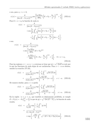 M´etodos aproximados I: m´etodo WKB, teor´ıa y aplicaciones
o sea, para x1 < x < 0,
ψ (x) =
A
[2m (E − V1 (x))]1/4
sen
2
√
2ma
3 V0
E + V0 +
V0
a
x
3/2
+
π
4
. (VII.11)
Para 0 < x < x2 la funci´on de onda es
ψ(x) =
A
[2m (E − V2(x))]1/4
× sen
1 0
x1
2m E + V0 +
V0
a
x dx
+
1 x
0
2m E + V0 −
V0
a
x dx +
π
4
,
o sea
ψ (x) =
A
[2m (E − V2 (x))]1/4
× sen
4
√
2ma
3 V0
(E + V0)3/2
−
2
√
2ma
3 V0
E + V0 −
V0
a
x
3/2
+
π
4
, 0 < x < x2.
(VII.12)
Para las regiones x < −a y x > a externas se tiene que |p| =
√
−2mE es real, por
lo que las funciones de onda dejan de ser oscilatorias. Para x < −a se obtiene,
usando la ecuaci´on (T7.23),
ψ(x) =
A
2 (2m |E|)1/4
exp −
1 −a
x
2m |E| dx
=
A
2 (2m |E|)1/4
exp
2m |E|
(a + x) , x < −a. (VII.13)
De manera similar, para x > a queda
ψ(x) =
A
2 (2m |E|)1/4
exp −
1 x
a
2m |E| dx
=
A
2 (2m |E|)1/4
exp −
2m |E|
(x − a) , x > a. (VII.14)
En la regi´on −a < x < x1, que tambi´en es cl´asicamente prohibida, se cumple
E < V1(x) = −V0
x
a
+ 1 , lo que da |p| = −2m (E − V1), y la funci´on de onda
resulta
ψ(x) =
A
2 |p|
exp −
1 x1
x
|p| dx
=
A
2 [−2m (E − V1)]1/4
× exp −
√
2m x1
x
− (E + V0 + V0x/a) dx , (VII.15)
131
 