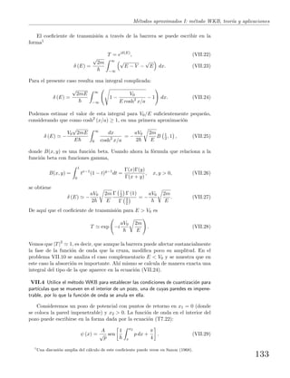 M´etodos aproximados I: m´etodo WKB, teor´ıa y aplicaciones
El coeﬁciente de transmisi´on a trav´es de la barrera se puede escribir en la
forma1
T = eiδ(E)
, (VII.22)
δ (E) =
√
2m ∞
−∞
√
E − V −
√
E dx. (VII.23)
Para el presente caso resulta una integral complicada:
δ (E) =
√
2mE ∞
−∞
1 −
V0
E cosh2
x/a
− 1 dx. (VII.24)
Podemos estimar el valor de esta integral para V0/E suﬁcientemente peque˜no,
considerando que como cosh2
(x/a) ≥ 1, en una primera aproximaci´on
δ (E) −
V0
√
2mE
E
∞
0
dx
cosh2
x/a
= −
aV0
2
2m
E
B 1
2 , 1 , (VII.25)
donde B(x, y) es una funci´on beta. Usando ahora la f´ormula que relaciona a la
funci´on beta con funciones gamma,
B(x, y) =
1
0
tx−1
(1 − t)y−1
dt =
Γ(x)Γ(y)
Γ(x + y)
, x, y > 0, (VII.26)
se obtiene
δ (E) −
aV0
2
2m
E
Γ 1
2 Γ (1)
Γ 3
2
= −
aV0 2m
E
. (VII.27)
De aqu´ı que el coeﬁciente de transmisi´on para E > V0 es
T exp −i
aV0 2m
E
. (VII.28)
Vemos que |T|2
1, es decir, que aunque la barrera puede afectar sustancialmente
la fase de la funci´on de onda que la cruza, modiﬁca poco su amplitud. En el
problema VII.10 se analiza el caso complementario E < V0 y se muestra que en
este caso la absorci´on es importante. Ah´ı mismo se calcula de manera exacta una
integral del tipo de la que aparece en la ecuaci´on (VII.24).
VII.4 Utilice el m´etodo WKB para establecer las condiciones de cuantizaci´on para
part´ıculas que se mueven en el interior de un pozo, una de cuyas paredes es impene-
trable, por lo que la funci´on de onda se anula en ella.
Consideremos un pozo de potencial con puntos de retorno en x1 = 0 (donde
se coloca la pared impenetrable) y x2 > 0. La funci´on de onda en el interior del
pozo puede escribirse en la forma dada por la ecuaci´on (T7.22):
ψ (x) =
A
√
p
sen
1 x2
x
p dx +
π
4
. (VII.29)
1
Una discusi´on amplia del c´alculo de este coeﬁciente puede verse en Saxon (1968).
133
 