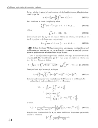 Problemas y ejercicios de mec´anica cu´antica
Por ser inﬁnito el potencial en el punto x = 0, la funci´on de onda deber´a anularse
en ´el, lo que da
ψ (0) =
A
√
p
sen
1 x2
0
p dx +
π
4
= 0. (VII.30)
Esta condici´on se puede cumplir si y s´olo si
1 x2
0
p dx +
π
4
= (n + 1) π, n = 0, 1, 2, . . . (VII.31)
o bien,
x2
0
p dx = π n + 3
4 . (VII.32)
Considerando que 0 y x2 son los puntos cl´asicos de retorno, este resultado se
puede reescribir en la forma m´as convencional
Jn = p dx = 2π n + 3
4 , n = 0, 1, 2, . . . (VII.33)
VII.5 Utilice el m´etodo WKB para determinar las reglas de cuantizaci´on para el
problema de una part´ıcula que cae con aceleraci´on g cerca de la superﬁcie terrestre,
y que es perfectamente reﬂejada al chocar con el suelo.
Esta es una aplicaci´on del problema anterior, y su regla de cuantizaci´on es la
ecuaci´on (VII.33). Considerando que V = mgz y que los puntos de retorno son
z1 = 0 y z2 = E/mg, se obtiene
J = pdz = 2
z2
z1
2m (E − mgz)dz =
4
3g
2
m
E3/2
= 2π n + 3
4 . (VII.34)
Despejando de aqu´ı la energ´ıa, se llega a
En =
3π
2
g
m
2
2/3
n + 3
4
2/3
= 4
3
2/3
E0 n + 3
4
2/3
. (VII.35)
Es interesante comparar este resultado con el obtenido en el problema I.20.
La funci´on de onda en el intervalo 0 < z < E/mg es
ψ(z) =
A
√
p
sen
1 z2
z
pdz +
π
4
=
A
[2m(E − mgz)]1/4
× sen −
2
3g
2
m
(E − mgz)3/2
z2
z
+
π
4
,
es decir,
ψn (z) =
An
[2m (En − mgz)]1/4
sen
2
3g
2
m
(En − mgz)3/2
+
π
4
. (VII.36)
El coeﬁciente de normalizaci´on An se puede determinar de manera aproximada
usando la condici´on
1
2 A2
z2
0
dz
2m (E − mgz)
= 1,
134
 