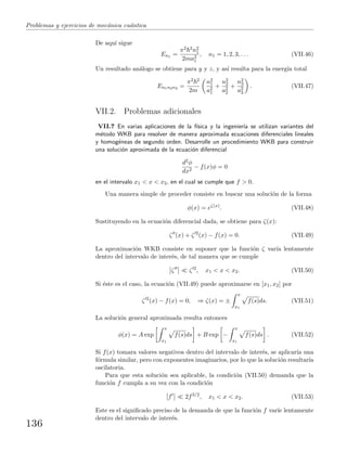 Problemas y ejercicios de mec´anica cu´antica
De aqu´ı sigue
En1 =
π2 2n2
1
2ma2
1
, n1 = 1, 2, 3, . . . (VII.46)
Un resultado an´alogo se obtiene para y y z, y as´ı resulta para la energ´ıa total
En1n2n3 =
π2 2
2m
n2
1
a2
1
+
n2
2
a2
2
+
n2
3
a2
3
. (VII.47)
VII.2. Problemas adicionales
VII.7 En varias aplicaciones de la f´ısica y la ingenier´ıa se utilizan variantes del
m´etodo WKB para resolver de manera aproximada ecuaciones diferenciales lineales
y homog´eneas de segundo orden. Desarrolle un procedimiento WKB para construir
una soluci´on aproximada de la ecuaci´on diferencial
d2φ
dx2
− f(x)φ = 0
en el intervalo x1 < x < x2, en el cual se cumple que f > 0.
Una manera simple de proceder consiste en buscar una soluci´on de la forma
φ(x) = eζ(x)
. (VII.48)
Sustituyendo en la ecuaci´on diferencial dada, se obtiene para ζ(x):
ζ (x) + ζ 2
(x) − f(x) = 0. (VII.49)
La aproximaci´on WKB consiste en suponer que la funci´on ζ var´ıa lentamente
dentro del intervalo de inter´es, de tal manera que se cumple
ζ ζ 2
, x1 < x < x2. (VII.50)
Si ´este es el caso, la ecuaci´on (VII.49) puede aproximarse en [x1, x2] por
ζ 2
(x) − f(x) = 0, ⇒ ζ(x) = ±
x
x1
f(s)ds. (VII.51)
La soluci´on general aproximada resulta entonces
φ(x) = A exp
x
x1
f(s)ds + B exp −
x
x1
f(s)ds . (VII.52)
Si f(x) tomara valores negativos dentro del intervalo de inter´es, se aplicar´ıa una
f´ormula similar, pero con exponentes imaginarios, por lo que la soluci´on resultar´ıa
oscilatoria.
Para que esta soluci´on sea aplicable, la condici´on (VII.50) demanda que la
funci´on f cumpla a su vez con la condici´on
f 2f3/2
, x1 < x < x2. (VII.53)
Este es el signiﬁcado preciso de la demanda de que la funci´on f var´ıe lentamente
dentro del intervalo de inter´es.
136
 