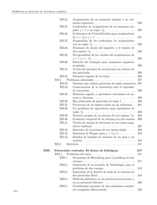 Problemas y ejercicios de mec´anica cu´antica
XII.24. Acoplamiento de un momento angular y un mo-
mento espinorial . . . . . . . . . . . . . . . . . . . 289
XII.25. Coeﬁcientes de acoplamiento de un momento an-
gular j = 1 y un esp´ın 1/2 . . . . . . . . . . . . . . 290
XII.26. Coeﬁcientes de ClebschGordan para acoplamiento
de j = 1/2 y j = 1 . . . . . . . . . . . . . . . . . . 291
XII.27. Propiedades de los coeﬁcientes de acoplamiento
con un esp´ın 1/2 . . . . . . . . . . . . . . . . . . . 292
XII.28. Funciones de estado del singulete y el triplete de
dos espines 1/2 . . . . . . . . . . . . . . . . . . . . 293
XII.29. Ortogonalidad de los estados del acoplamiento de
j = 1 y s = 1/2 . . . . . . . . . . . . . . . . . . . . 294
XII.30. Relaci´on del tri´angulo para momentos angulares
acoplados . . . . . . . . . . . . . . . . . . . . . . . 295
XII.31. Acci´on del operador de ascenso para un sistema de
dos part´ıculas . . . . . . . . . . . . . . . . . . . . 296
XII.32. Momento angular de un fot´on . . . . . . . . . . . 296
XII.2. Problemas adicionales . . . . . . . . . . . . . . . . . . 297
XII.33. Sistemas que emiten part´ıculas de esp´ın semientero 297
XII.34. Consecuencias de la invariancia ante el operador
de rotaciones . . . . . . . . . . . . . . . . . . . . . 298
XII.35. Momento angular y operadores cartesianos de as-
censo y descenso . . . . . . . . . . . . . . . . . . . 299
XII.36. Haz polarizado de part´ıculas de esp´ın 1 . . . . . . 300
XII.37. Proyecci´on de un espinor sobre un eje arbitrario . 301
XII.38. Un problema de eigenvalores para operadores de
esp´ın 1/2 . . . . . . . . . . . . . . . . . . . . . . . 302
XII.39. Vectores propios de un sistema de tres espines 1/2 303
XII.40. Evoluci´on temporal de un sistema con dos estados 306
XII.41. Niveles de energ´ıa de electrones en un campo mag-
n´etico uniforme . . . . . . . . . . . . . . . . . . . 307
XII.42. Operador de rotaciones de un cuerpo r´ıgido . . . 308
XII.43. Funciones de Wigner para j = 1/2 y 1 . . . . . . . 310
XII.44. Estados de isoesp´ın de sistemas de un pi´on y un
nucle´on . . . . . . . . . . . . . . . . . . . . . . . . 310
XII.3. Ejercicios . . . . . . . . . . . . . . . . . . . . . . . . . 311
XIII. Potenciales centrales. El ´atomo de hidr´ogeno 317
XIII.1. Problemas del texto . . . . . . . . . . . . . . . . . . . . 317
XIII.1. Ecuaciones de Heisenberg para el problema de dos
cuerpos . . . . . . . . . . . . . . . . . . . . . . . . 317
XIII.2. Separaci´on de la ecuaci´on de Schr¨odinger para el
problema de dos cuerpos . . . . . . . . . . . . . . 318
XIII.3. Separaci´on de la funci´on de onda de un sistema de
dos part´ıculas libres . . . . . . . . . . . . . . . . . 318
XIII.4. Mol´ecula diat´omica en un potencial gravitatorio y
en un potencial el´ectrico . . . . . . . . . . . . . . 320
XIII.5. Coordenadas normales de dos osciladores arm´oni-
cos acoplados el´asticamente . . . . . . . . . . . . 322
xvi
 