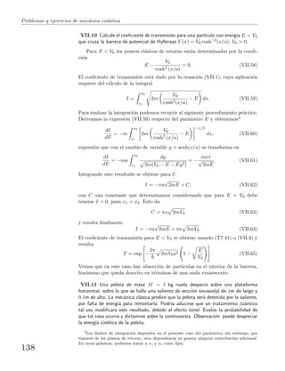 Problemas y ejercicios de mec´anica cu´antica
VII.10 Calcule el coeﬁciente de transmisi´on para una part´ıcula con energ´ıa E < V0
que cruza la barrera de potencial de Hylleraas V (x) = V0 cosh−2
(x/a), V0 > 0.
Para E < V0 los puntos cl´asicos de retorno est´an determinados por la condi-
ci´on
E −
V0
cosh2
(x/a)
= 0. (VII.58)
El coeﬁciente de transmisi´on est´a dado por la ecuaci´on (VII.1), cuya aplicaci´on
requiere del c´alculo de la integral
I =
x2
x1
2m
V0
cosh2
(x/a)
− E dx. (VII.59)
Para realizar la integraci´on podemos recurrir al siguiente procedimiento pr´actico.
Derivamos la expresi´on (VII.59) respecto del par´ametro E y obtenemos4
dI
dE
= −m
x2
x1
2m
V0
cosh2
(x/a)
− E
−1/2
dx, (VII.60)
expresi´on que con el cambio de variable y = senh(x/a) se transforma en
dI
dE
= −ma
x2
x1
dy
2m(V0 − E − Ey2)
= −
maπ
√
2mE
. (VII.61)
Integrando este resultado se obtiene para I:
I = −πa
√
2mE + C, (VII.62)
con C una constante que determinamos considerando que para E = V0 debe
tenerse I = 0, pues x1 = x2. Esto da
C = πa 2mV0 (VII.63)
y resulta ﬁnalmente
I = −πa
√
2mE + πa 2mV0. (VII.64)
El coeﬁciente de transmisi´on para E < V0 se obtiene usando (T7.41) o (VII.3) y
resulta
T = exp −
2π
2mV0a2 1 −
E
V0
. (VII.65)
Vemos que en este caso hay absorci´on de part´ıculas en el interior de la barrera,
fen´omeno que queda descrito en t´erminos de una onda evanescente.
VII.11 Una pelota de masa M = 1 kg rueda despacio sobre una plataforma
horizontal, sobre la que se halla una saliente de secci´on sinusoidal de 1m de largo y
0.1m de alto. La mec´anica cl´asica predice que la pelota ser´a detenida por la saliente,
por falta de energ´ıa para remontarla. Podr´ıa aducirse que un tratamiento cu´antico
tal vez modiﬁcara este resultado, debido al efecto t´unel. Eval´ue la probabilidad de
que tal cosa ocurra y dictamine sobre la controversia. Observaci´on: puede despreciar
la energ´ıa cin´etica de la pelota.
4
Los l´ımites de integraci´on dependen en el presente caso del par´ametro; sin embargo, por
tratarse de los puntos de retorno, esta dependencia no genera ninguna contribuci´on adicional.
En otras palabras, podemos tratar a x1 y x2 como ﬁjos.
138
 