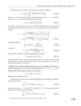 M´etodos aproximados I: m´etodo WKB, teor´ıa y aplicaciones
El coeﬁciente de transmisi´on est´a dado por la ecuaci´on (VII.3),
T = exp −
2 x2
x1
2M (V (x) − E) dx , (VII.66)
donde x1, x2 son los puntos inicial y ﬁnal del obst´aculo, con x2 − x1 = 1m. En la
regi´on x1 < x < x2 la energ´ıa potencial est´a dada por
V (x) = Mgd sen
π(x − x1)
x2 − x1
, (VII.67)
en donde d representa la altura de la saliente. Despreciando la energ´ıa E del
movimiento de translaci´on de la pelota, en una primera aproximaci´on podemos
escribir
T = exp

−
2M
√
2gd x2
x1
sen
π(x − x1)
x2 − x1
dx


= exp −
2M
√
2gd (x2 − x1)
π
π
0
√
sen x dx . (VII.68)
Usando la f´ormula
π
0
√
sen x dx =
8π3/2
√
2Γ2 (1/4)
, (VII.69)
se obtiene
T = exp −
16M
√
πgd (x2 − x1)
Γ2 (1/4)
. (VII.70)
Sustituyendo los valores num´ericos apropiados se obtiene
T exp −2.03 × 1034
. (VII.71)
La probabilidad de que la pelota atraviese la saliente por efecto t´unel resulta
rid´ıculamente baja. En palabras llanas, el fen´omeno simplemente no ocurre y la
f´ısica cl´asica mantiene su vigencia.
∗ VII.12 Utilice el m´etodo WKB para demostrar que para problemas unidimensio-
nales con potenciales V (x) que crecen mon´otonamente con |x|, V (x) −→
|x|→∞
∞, la
energ´ıa de los estados ligados cumple con la condici´on
En − V (0) ≤ (A + Bn)2
.
Determine los par´ametros A y B.
Escribimos la condici´on de cuantizaci´on WKB para los problemas unidimen-
sionales en la forma
x
x
εn − U(x)dx = π n + 1
2 , (VII.72)
donde hemos puesto εn = 2mEn/ 2, U = 2mV/ 2, y x , x son los puntos cl´asicos
de retorno. Consideremos la expresi´on5
x (v)
x (v)
ε(v) − U(x)dx = π v + 1
2 (VII.73)
5
Mayores detalles pueden verse en Galindo y Pascual (1989), p. 348.
139
 