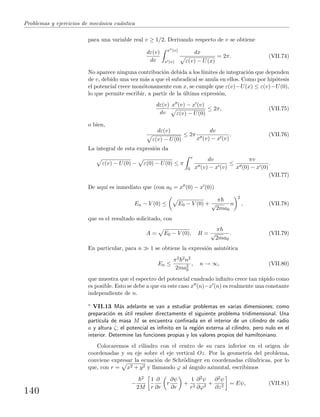 Problemas y ejercicios de mec´anica cu´antica
para una variable real v ≥ 1/2. Derivando respecto de v se obtiene
dε(v)
dv
x (v)
x (v)
dx
ε(v) − U(x)
= 2π. (VII.74)
No aparece ninguna contribuci´on debida a los l´ımites de integraci´on que dependen
de v, debido una vez m´as a que el subradical se anula en ellos. Como por hip´otesis
el potencial crece mon´otonamente con x, se cumple que ε(v)−U(x) ≤ ε(v)−U(0),
lo que permite escribir, a partir de la ´ultima expresi´on,
dε(v)
dv
x (v) − x (v)
ε(v) − U(0)
≤ 2π, (VII.75)
o bien,
dε(v)
ε(v) − U(0)
≤ 2π
dv
x (v) − x (v)
. (VII.76)
La integral de esta expresi´on da
ε(v) − U(0) − ε(0) − U(0) ≤ π
v
0
dv
x (v) − x (v)
≤
πv
x (0) − x (0)
.
(VII.77)
De aqu´ı es inmediato que (con a0 = x (0) − x (0))
En − V (0) ≤ E0 − V (0) +
π
√
2ma0
n
2
, (VII.78)
que es el resultado solicitado, con
A = E0 − V (0), B =
π
√
2ma0
. (VII.79)
En particular, para n 1 se obtiene la expresi´on asint´otica
En ≤
π2 2n2
2ma2
0
, n → ∞, (VII.80)
que muestra que el espectro del potencial cuadrado inﬁnito crece tan r´apido como
es posible. Esto se debe a que en este caso x (n)−x (n) es realmente una constante
independiente de n.
∗ VII.13 M´as adelante se van a estudiar problemas en varias dimensiones; como
preparaci´on es ´util resolver directamente el siguiente problema tridimensional. Una
part´ıcula de masa M se encuentra conﬁnada en el interior de un cilindro de radio
a y altura ζ; el potencial es inﬁnito en la regi´on externa al cilindro, pero nulo en el
interior. Determine las funciones propias y los valores propios del hamiltoniano.
Colocaremos el cilindro con el centro de su cara inferior en el origen de
coordenadas y su eje sobre el eje vertical Oz. Por la geometr´ıa del problema,
conviene expresar la ecuaci´on de Schr¨odinger en coordenadas cil´ındricas, por lo
que, con r = x2 + y2 y llamando ϕ al ´angulo azimutal, escribimos
−
2
2M
1
r
∂
∂r
r
∂ψ
∂r
+
1
r2
∂2ψ
∂ϕ2
+
∂2ψ
∂z2
= Eψ, (VII.81)
140
 