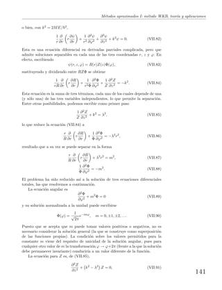 M´etodos aproximados I: m´etodo WKB, teor´ıa y aplicaciones
o bien, con k2 = 2ME/ 2,
1
r
∂
∂r
r
∂ψ
∂r
+
1
r2
∂2ψ
∂ϕ2
+
∂2ψ
∂z2
+ k2
ψ = 0. (VII.82)
Esta es una ecuaci´on diferencial en derivadas parciales complicada, pero que
admite soluciones separables en cada una de las tres coordenadas r, z y ϕ. En
efecto, escribiendo
ψ(r, z, ϕ) = R(r)Z(z)Φ(ϕ), (VII.83)
sustituyendo y dividiendo entre RZΦ se obtiene
1
rR
∂
∂r
r
∂R
∂r
+
1
r2Φ
∂2Φ
∂ϕ2
+
1
Z
∂2Z
∂z2
= −k2
. (VII.84)
Esta ecuaci´on es la suma de tres t´erminos, cada uno de los cuales depende de una
(y s´olo una) de las tres variables independientes, lo que permite la separaci´on.
Entre otras posibilidades, podemos escribir como primer paso
1
Z
∂2Z
∂z2
+ k2
= λ2
, (VII.85)
lo que reduce la ecuaci´on (VII.84) a
r
R
∂
∂r
r
∂R
∂r
+
1
Φ
∂2Φ
∂ϕ2
= −λ2
r2
, (VII.86)
resultado que a su vez se puede separar en la forma
r
R
∂
∂r
r
∂R
∂r
+ λ2
r2
= m2
, (VII.87)
1
Φ
∂2Φ
∂ϕ2
= −m2
. (VII.88)
El problema ha sido reducido as´ı a la soluci´on de tres ecuaciones diferenciales
totales, las que resolvemos a continuaci´on.
La ecuaci´on angular es
∂2Φ
∂ϕ2
+ m2
Φ = 0 (VII.89)
y su soluci´on normalizada a la unidad puede escribirse
Φ(ϕ) =
1
√
2π
e−imϕ
, m = 0, ±1, ±2, . . . (VII.90)
Puesto que se acepta que m puede tomar valores positivos o negativos, no es
necesario considerar la soluci´on general (la que se construye como superposici´on
de las funciones propias). La condici´on sobre los valores permitidos para la
constante m viene del requisito de unicidad de la soluci´on angular, pues para
cualquier otro valor de m la transformaci´on ϕ → ϕ+2π (frente a la que la soluci´on
debe permanecer invariante) conducir´ıa a un valor diferente de la funci´on.
La ecuaci´on para Z es, de (VII.85),
∂2Z
∂z2
+ k2
− λ2
Z = 0, (VII.91)
141
 