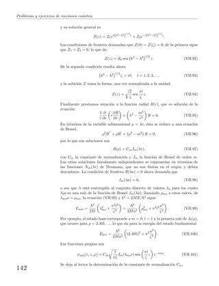 Problemas y ejercicios de mec´anica cu´antica
y su soluci´on general es
Z(z) = Z1ei(k2−λ2
)
1/2
z
+ Z2e−i(k2−λ2
)
1/2
z
.
Las condiciones de frontera demandan que Z(0) = Z(ζ) = 0; de la primera sigue
que Z1 + Z2 = 0, lo que da
Z(z) = Z0 sen k2
− λ2 1/2
z. (VII.92)
De la segunda condici´on resulta ahora
k2
− λ2 1/2
ζ = πl, l = 1, 2, 3, . . . (VII.93)
y la soluci´on Z toma la forma, una vez normalizada a la unidad,
Z(z) =
2
ζ
sen
πl
ζ
z. (VII.94)
Finalmente prestamos atenci´on a la funci´on radial R(r), que es soluci´on de la
ecuaci´on
1
r
∂
∂r
r
∂R
∂r
+ λ2
−
m2
r2
R = 0. (VII.95)
En t´erminos de la variable adimensional ρ = λr, ´esta se reduce a una ecuaci´on
de Bessel,
ρ2
R + ρR + ρ2
− m2
R = 0, (VII.96)
por lo que sus soluciones son
R(ρ) = CmJm(λr), (VII.97)
con Cm la constante de normalizaci´on y Jm la funci´on de Bessel de orden m.
Las otras soluciones linealmente independientes se expresar´ıan en t´erminos de
las funciones Nm(λr) de Neumann, que no son ﬁnitas en el origen y deben
descartarse. La condici´on de frontera R(λa) = 0 ahora demanda que
Jm(λa) = 0, (VII.98)
o sea que λ est´a restringida al conjunto discreto de valores λs para los cuales
λsa es una ra´ız de la funci´on de Bessel Jm(λa); llamando ρms a estas ra´ıces, de
λmsa = ρms, la ecuaci´on (VII.93) y k2 = 2ME/ 2 sigue
Emls =
2
2M
λ2
ms +
π2l2
ζ2
=
2
2Ma2
ρ2
ms + π2
l2 a2
ζ2
. (VII.99)
Por ejemplo, el estado base corresponde a m = 0, l = 1 y la primera ra´ız de J0(ρ),
que ocurre para ρ = 2.405 . . ., lo que da para la energ´ıa del estado fundamental
E011 =
2
2Ma2
(2.405)2
+ π2 a2
ζ2
. (VII.100)
Las funciones propias son
ψmls(r, z, ϕ) = Cm
1
πζ
Jm(λmsr) sen
πl
ζ
z e−imϕ
. (VII.101)
Se deja al lector la determinaci´on de la constante de normalizaci´on Cm.
142
 