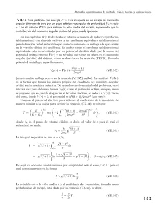 M´etodos aproximados I: m´etodo WKB, teor´ıa y aplicaciones
VII.14 Una part´ıcula con energ´ıa E > 0 es atrapada en un estado de momento
angular diferente de cero por un pozo esf´erico rectangular de profundidad V0 y radio
a. Use el m´etodo WKB para estimar la vida media del estado, suponiendo que la
contribuci´on del momento angular dentro del pozo puede ignorarse.
En los cap´ıtulos 12 y 13 del texto se estudia la manera de reducir el problema
tridimensional con simetr´ıa esf´erica a un problema equivalente unidimensional
para la funci´on radial, reducci´on que, mutatis mutandis, es an´aloga a la que ocurre
en la versi´on cl´asica del problema. En ambos casos el problema unidimensional
equivalente est´a caracterizado por un potencial efectivo dado por la suma del
potencial central externo V (r) y un t´ermino que tiene su origen en el momento
angular (orbital) del sistema, como se describe en la ecuaci´on (T13.24), llamado
potencial centr´ıfugo; espec´ıﬁcamente,
Vef(r) = V (r) +
2l(l + 1)
2m0r2
(VII.102)
(una situaci´on an´aloga ocurre en la ecuaci´on (VII.95) arriba). La cantidad 2l(l+1)
es la forma que toman los valores propios del cuadrado del momento angular
orbital en la mec´anica cu´antica. De acuerdo con el enunciado del problema, en el
interior del pozo debemos tomar Vef(r) como el potencial activo, aunque, como
se propone que es posible despreciar el t´ermino cin´etico, se reduce a V (r). Fuera
del pozo, donde V (r) = 0, el potencial es 2l(l + 1)/2m0r2 (¡no cero!).
Usamos el potencial efectivo para obtener el coeﬁciente de transmisi´on de
manera similar a la usada para derivar la ecuaci´on (T7.41); se obtiene
T =
E
E + V0
1/2
exp −2
r1
a
l(l + 1)
2m0r2
−
2m0E
2
1/2
dr , (VII.103)
donde r1 es el punto de retorno cl´asico, es decir, el valor de r para el cual el
subradical se anula:
r1 =
2m0
l(l + 1)
E
. (VII.104)
La integral requerida es, con x = r/r1,
I = l(l + 1)
1
a/r1
√
1 − x2
x
dx
= l(l + 1) ln
1 + 1 − β2
β
− 1 − β2 , β = a/r1. (VII.105)
De aqu´ı en adelante consideraremos por simplicidad s´olo el caso β 1, para el
cual aproximaremos en la forma
I l(l + 1) ln
2
β
. (VII.106)
La relaci´on entre la vida media τ y el coeﬁciente de transmisi´on, tomado como
probabilidad de escape, est´a dada por la ecuaci´on (T6.45), es decir,
1
τ
=
v
2a
T, (VII.107)
143
 