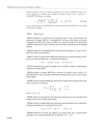 Problemas y ejercicios de mec´anica cu´antica
donde el factor v/2a es el n´umero medio de veces que la part´ıcula choca con-
tra la pared de la barrera por unidad de tiempo. Como v/2a = p/2m0a =
2m0(E + V0)/2m0a, se obtiene
τ =
2m0a2
E
1/2 2L2
2m0a2E
L
, L = l(l + 1), (VII.108)
lo que muestra que la estabilidad del sistema depende fuertemente de su estado
de momento angular.
VII.3. Ejercicios
VII.15 Determine el coeﬁciente de transmisi´on para un haz monocrom´atico de
electrones de energ´ıa 1000 eV e intensidad de 1 mA que incide sobre una barrera
rectangular de ancho 10 ˚A y altura de 200 eV. La altura de la barrera se eleva ahora
a 2000 eV; determine el nuevo coeﬁciente de transmisi´on y comp´arelo con el resultado
anterior.
VII.16 Determine la probabilidad de que las part´ıculas ligadas a un pozo rectan-
gular ﬁnito est´en fuera del pozo.
VII.17 Utilice la aproximaci´on WKB para determinar los niveles discretos de ener-
g´ıa de una part´ıcula ligada por un potencial de Hylleraas
V (x) = −V0 cosh−2
(x/a) , V0 > 0, E < 0.
VII.18 Determine los niveles de energ´ıa de un oscilador arm´onico unidimensional
mediante el m´etodo WKB.
VII.19 Aplique el m´etodo WKB para encontrar la relaci´on entre el ancho y la
profundidad de un pozo cuadrado unidimensional necesaria para que no exista ning´un
estado ligado.
VII.20 Utilice el m´etodo WKB para determinar el espectro de energ´ıa de part´ıculas
que se mueven en el potencial
V (x) =
∞, x < 0;
V0
a
x
−
x
a
2
, x > 0,
con V0 > 0, a > 0.
VII.21 Utilice la aproximaci´on semicl´asica para determinar el valor promedio de la
energ´ıa cin´etica de un estado estacionario.
VII.22 Utilice el m´etodo WKB para determinar aproximadamente los niveles esta-
cionarios producidos por un potencial de la forma
V (x) = Ae−2ax
− Be−ax
, A, B, a > 0.
VII.23 Determine la forma del espectro de energ´ıa dada por la aproximaci´on
semicl´asica, para part´ıculas ligadas por el potencial V (x) = ax2r.
144
 