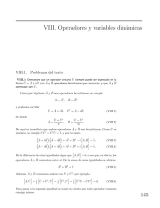 VIII. Operadores y variables din´amicas
VIII.1. Problemas del texto
VIII.1 Demuestre que un operador unitario ˆU siempre puede ser expresado en la
forma ˆU = ˆA + i ˆB, con ˆA y ˆB operadores hermitianos que conmutan, y que ˆA y ˆB
conmutan con ˆU.
Como por hip´otesis ˆA y ˆB son operadores hermitianos, se cumple
ˆA = ˆA†
, ˆB = ˆB†
y podemos escribir
ˆU = ˆA + i ˆB, ˆU†
= ˆA − i ˆB, (VIII.1)
de donde
ˆA =
ˆU + ˆU†
2
, ˆB =
ˆU − ˆU†
2i
. (VIII.2)
De aqu´ı es inmediato que ambos operadores ˆA y ˆB son hermitianos. Como ˆU es
unitario, se cumple ˆU ˆU† = ˆU† ˆU = ˆ1, y por lo tanto
ˆA + i ˆB ˆA − i ˆB = ˆA2
+ ˆB2
− i ˆA, ˆB = ˆ1; (VIII.3)
ˆA − i ˆB ˆA + i ˆB = ˆA2
+ ˆB2
+ i ˆA, ˆB = ˆ1. (VIII.4)
De la diferencia de estas igualdades sigue que ˆA, ˆB = 0, o sea que, en efecto, los
operadores ˆA y ˆB conmutan entre s´ı. De la suma de estas igualdades se obtiene
ˆA2
+ ˆB2
= ˆ1. (VIII.5)
Adem´as, ˆA y ˆB conmutan ambos con ˆU y ˆU†; por ejemplo,
ˆA, ˆU = 1
2
ˆU + ˆU†
, ˆU = 1
2
ˆU†
, ˆU = 1
2
ˆU† ˆU − ˆU ˆU†
= 0. (VIII.6)
Para pasar a la segunda igualdad se tom´o en cuenta que todo operador conmuta
consigo mismo.
145
 