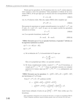 Problemas y ejercicios de mec´anica cu´antica
Puesto que los operadores ˆA y ˆB conmutan entre s´ı y con ˆU, existen eigenvec-
tores comunes a estos tres operadores.1 Esta propiedad es evidente de las ecua-
ciones (VIII.1), de las que sigue que la relaci´on entre los correspondientes valores
propios es
U = A + iB, (VIII.7)
con A y B n´umeros reales. M´as a´un, seg´un (VIII.5) debe cumplirse que
A2
+ B2
= 1. (VIII.8)
Esta pareja de expresiones se cumple autom´aticamente si se escribe U = eiC, con
C real y A = cos C, B = sen C, lo que a su vez sugiere escribir los operadores
unitarios en la forma
ˆU = eiˆΛ
, (VIII.9)
con ˆΛ un operador hermitiano; resulta as´ı2
ˆA = cos ˆΛ, ˆB = sen ˆΛ. (VIII.10)
VIII.2 Demuestre que si ˆK es un operador hermitiano, el operador ˆU deﬁnido con
las siguientes expresiones es unitario:
a) ˆU = (1 + i ˆK)/(1 − i ˆK);
b) ˆU = ei ˆK.
a) De la deﬁnici´on de ˆU y la hermiticidad de ˆK sigue que
ˆU†
=
1 − i ˆK
1 + i ˆK
= U−1
. (VIII.11)
´Esta es la propiedad que deﬁne a un operador unitario.
b) De forma completamente similar, cuando ˆU = ei ˆK con ˆK hermitiana, se
cumple que ˆU† = e−i ˆK = U−1. Como un operador conmuta con cualquier
potencia de s´ı mismo, sigue que ˆU ˆU† = ei ˆKe−i ˆK = 1, y, an´alogamente, que
ˆU† ˆU = 1.
VIII.3 Demuestre que los operadores ˆA = 1
2 ( ˆF ˆG + ˆG ˆF) y ˆB = i1
2 ( ˆF ˆG − ˆG ˆF)
son hermitianos si ˆF y ˆG lo son.
Como ˆF = ˆF† y ˆG = ˆG†, podemos escribir
ˆA = 1
2
ˆF ˆG + ˆG ˆF = 1
2
ˆF† ˆG†
+ ˆG† ˆF†
= 1
2
ˆG† ˆF†
+ ˆF† ˆG†
= 1
2
ˆF ˆG
†
+ ˆG ˆF
†
= ˆA†
,
donde hemos utilizado el hecho de que ˆF ˆG
†
= ˆG† ˆF†. Esto veriﬁca que ˆA es
hermitiano.
1
Esta propiedad se demuestra en la secci´on 8.5 del texto y se repasa en el problema VIII.13.
2
V´ease el siguiente problema; mayores detalles pueden verse en la secci´on 10.5 del texto.
146
 