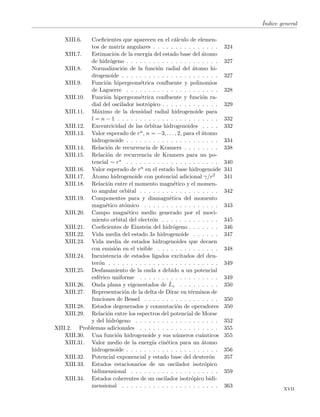 ´Indice general
XIII.6. Coeﬁcientes que aparecen en el c´alculo de elemen-
tos de matriz angulares . . . . . . . . . . . . . . . 324
XIII.7. Estimaci´on de la energ´ıa del estado base del ´atomo
de hidr´ogeno . . . . . . . . . . . . . . . . . . . . . 327
XIII.8. Normalizaci´on de la funci´on radial del ´atomo hi-
drogenoide . . . . . . . . . . . . . . . . . . . . . . 327
XIII.9. Funci´on hipergeom´etrica conﬂuente y polinomios
de Laguerre . . . . . . . . . . . . . . . . . . . . . 328
XIII.10. Funci´on hipergeom´etrica conﬂuente y funci´on ra-
dial del oscilador isotr´opico . . . . . . . . . . . . . 329
XIII.11. M´aximo de la densidad radial hidrogenoide para
l = n − 1 . . . . . . . . . . . . . . . . . . . . . . . 332
XIII.12. Excentricidad de las ´orbitas hidrogenoides . . . . 332
XIII.13. Valor esperado de rn, n = −3, . . . , 2, para el ´atomo
hidrogenoide . . . . . . . . . . . . . . . . . . . . . 334
XIII.14. Relaci´on de recurrencia de Kramers . . . . . . . . 338
XIII.15. Relaci´on de recurrencia de Kramers para un po-
tencial ∼ rs . . . . . . . . . . . . . . . . . . . . . 340
XIII.16. Valor esperado de rn en el estado base hidrogenoide 341
XIII.17. ´Atomo hidrogenoide con potencial adicional γ/r2 341
XIII.18. Relaci´on entre el momento magn´etico y el momen-
to angular orbital . . . . . . . . . . . . . . . . . . 342
XIII.19. Componentes para y diamagn´etica del momento
magn´etico at´omico . . . . . . . . . . . . . . . . . 343
XIII.20. Campo magn´etico medio generado por el movi-
miento orbital del electr´on . . . . . . . . . . . . . 345
XIII.21. Coeﬁcientes de Einstein del hidr´ogeno . . . . . . . 346
XIII.22. Vida media del estado 3s hidrogenoide . . . . . . 347
XIII.23. Vida media de estados hidrogenoides que decaen
con emisi´on en el visible . . . . . . . . . . . . . . 348
XIII.24. Inexistencia de estados ligados excitados del deu-
ter´on . . . . . . . . . . . . . . . . . . . . . . . . . 349
XIII.25. Desfasamiento de la onda s debido a un potencial
esf´erico uniforme . . . . . . . . . . . . . . . . . . 349
XIII.26. Onda plana y eigenestados de ˆLz . . . . . . . . . 350
XIII.27. Representaci´on de la delta de Dirac en t´erminos de
funciones de Bessel . . . . . . . . . . . . . . . . . 350
XIII.28. Estados degenerados y conmutaci´on de operadores 350
XIII.29. Relaci´on entre los espectros del potencial de Morse
y del hidr´ogeno . . . . . . . . . . . . . . . . . . . 352
XIII.2. Problemas adicionales . . . . . . . . . . . . . . . . . . 355
XIII.30. Una funci´on hidrogenoide y sus n´umeros cu´anticos 355
XIII.31. Valor medio de la energ´ıa cin´etica para un ´atomo
hidrogenoide . . . . . . . . . . . . . . . . . . . . . 356
XIII.32. Potencial exponencial y estado base del deuter´on 357
XIII.33. Estados estacionarios de un oscilador isotr´opico
bidimensional . . . . . . . . . . . . . . . . . . . . 359
XIII.34. Estados coherentes de un oscilador isotr´opico bidi-
mensional . . . . . . . . . . . . . . . . . . . . . . 363
xvii
 