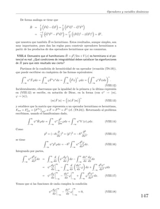Operadores y variables din´amicas
De forma an´aloga se tiene que
ˆB =
i
2
ˆF ˆG − ˆG ˆF =
i
2
ˆF† ˆG†
− ˆG† ˆF†
=
−i
2
ˆG† ˆF†
− ˆF† ˆG†
=
i∗
2
( ˆF ˆG)†
− ( ˆG ˆF)†
= ˆB†
,
que muestra que tambi´en ˆB es hermitiano. Estos resultados, aunque simples, son
muy importantes, pues dan las reglas para construir operadores hermitianos a
partir de los productos de dos operadores hermitianos que no conmutan.
VIII.4 Demuestre que el hamiltoniano ˆH = ˆp2/2m + V (x) es hermitiano si el po-
tencial es real. ¿Qu´e condiciones de integrabilidad deben satisfacer las eigenfunciones
de ˆH para que este resultado sea cierto?
Partimos de la condici´on de hermiticidad de un operador (ecuaci´on (T8.19)),
que puede escribirse en cualquiera de las formas equivalentes:
∞
−∞
ψ∗ ˆFϕdx =
∞
−∞
ϕ ˆF∗
ψ∗
dx =
∞
−∞
ˆFψ
∗
ϕdx =
∞
−∞
ϕ∗ ˆFψdx
∗
.
(VIII.12)
Incidentalmente, observamos que la igualdad de la primera y la ´ultima expresi´on
en (VIII.12) se escribe, en notaci´on de Dirac, en la forma (con ψ∗ → m|,
ϕ → |n ),
m| ˆF |n = n| ˆF |m
∗
(VIII.13)
y establece que la matriz que representa a un operador hermitiano es hermitiana,
Fmn = F∗
nm = FT∗
mn
, o ˆF = ˆFT∗ = ˆF† (cf. (T8.24)). Retornando al problema
escribimos, usando el hamiltoniano dado,
∞
−∞
ψ∗ ˆHϕdx =
∞
−∞
ψ∗ ˆp2
2m
ϕdx +
∞
−∞
ψ∗
V (x) ϕdx. (VIII.14)
Como
ˆp2
= (−i
∂
∂x
)2
= (ˆp∗
)2
= − 2 ∂2
∂x2
, (VIII.15)
se tiene
∞
−∞
ψ∗
ˆp2
ϕdx = − 2
∞
−∞
ψ∗ d2ϕ
dx2
dx. (VIII.16)
Integrando por partes,
∞
−∞
ψ∗ d2ϕ
dx2
dx =
∞
−∞
d
dx
ψ∗ dϕ
dx
dx −
∞
−∞
dψ∗
dx
dϕ
dx
dx
= ψ∗ dϕ
dx
∞
−∞
−
∞
−∞
d
dx
dψ∗
dx
ϕ dx +
∞
−∞
d2ψ∗
dx2
ϕdx
= ψ∗ dϕ
dx
∞
−∞
−
dψ∗
dx
ϕ
∞
−∞
+
∞
−∞
ϕ
d2ψ∗
dx2
dx. (VIII.17)
Vemos que si las funciones de onda cumplen la condici´on
ψ∗ dϕ
dx
∞
−∞
−
dψ∗
dx
ϕ
∞
−∞
= 0, (VIII.18)
147
 