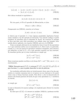 Operadores y variables din´amicas
[ˆu, [ˆv, ˆw]] = [ˆu, ˆv ˆw] − [ˆu, ˆwˆv] = [ˆu, ˆv] ˆw + ˆv [ˆu, ˆw] − [ˆu, ˆw] ˆv − ˆw [ˆu, ˆv]
= [[ˆu, ˆv] , ˆw] + [ˆv, [ˆu, ˆw]] . (VIII.25)
Este ´ultimo resultado es equivalente a
[ˆu, [ˆv, ˆw]] + [ˆv, [ ˆw, ˆu]] + [ ˆw, [ˆu, ˆv]] = 0. (VIII.26)
Por otra parte, si D es el operador de diferenciaci´on, se tiene
D (uw) = uDw + (Du) w. (VIII.27)
Comparando con (VIII.24), reescrita en la forma
[ˆv, ˆu ˆw] = ˆu [ˆv, ˆw] + [ˆv, ˆu] ˆw, (VIII.28)
se observa que el operador [ˆv, .] tiene algunas propiedades algebraicas formal-
mente similares a las del operador de derivaci´on. Una relaci´on an´aloga se puede
establecer de inmediato para la identidad de Jacobi. En ocasiones la analog´ıa
se lleva m´as lejos, pero debe procederse con cuidado, pues, por ejemplo, tiene
sentido directo aplicarla a la ecuaci´on (VIII.23), pero no a la (VIII.22).
Como un ejemplo adicional de esta similitud se tiene el caso de dos operadores
ˆu y ˆv que conmutan ambos con su conmutador [ˆu, ˆv]. Esto ocurre, en particular,
cuando ˆu y ˆv son una pareja de operadores can´onicos conjugados, pues entonces,
por deﬁnici´on, se tiene [ˆu, ˆv] = i y todo operador conmuta con una constante.
Es inmediato probar que en estas condiciones se cumple que
[ˆu, ˆvn
] = nˆvn−1
[ˆu, ˆv] , (VIII.29)
[ˆun
, ˆv] = nˆun−1
[ˆu, ˆv] . (VIII.30)
Estas ecuaciones pueden escribirse en la forma D ˆwn = n ˆwn−1D ˆw, con ˆw = ˆv, ˆu,
sucesivamente.
VIII.6 Demuestre que si [ ˆF, ˆG]=0, entonces [ ˆFn, ˆGm]=0 y [f( ˆF, ˆG), g( ˆF, ˆG)]=0
para funciones f y g que se pueden desarrollar en serie de potencias.
Los resultados solicitados deben ser intuitivamente claros, pues si los dos ope-
radores en cuesti´on conmutan entre s´ı, al operar con sus relaciones se les puede
tratar como si fueran funciones usuales. Para llevar a cabo la demostraci´on de
manera m´as formal partimos del hecho de que si dos operadores ˆu y ˆv satisfacen
la relaci´on
[[ˆu, ˆv] , ˆu] = 0, (VIII.31)
se cumple que
[ˆun
, ˆv] = nˆun−1
[ˆu, ˆv] , (VIII.32)
lo cual se demuestra de manera an´aloga a la empleada para obtener la ecuaci´on
(VIII.30).
Es claro que si [ ˆF, ˆG] = 0, entonces se satisface (VIII.31) y podemos escribir
[ ˆFm
, ˆG] = m ˆFm−1
[ ˆF, ˆG]=0,
[ ˆGm
, ˆF] = m ˆGm−1
[ ˆG, ˆF]=0. (VIII.33)
149
 