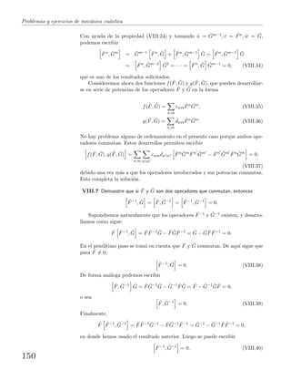 Problemas y ejercicios de mec´anica cu´antica
Con ayuda de la propiedad (VIII.24) y tomando ˆu = ˆGm−1, ˆv = ˆFn, ˆw = ˆG,
podemos escribir
ˆFn
, ˆGm
= ˆGm−1 ˆFn
, ˆG + ˆFn
, ˆGm−1 ˆG = ˆFn
, ˆGm−1 ˆG
= ˆFn
, ˆGm−2 ˆG2
= · · · = ˆFn
, ˆG ˆGm−1
= 0, (VIII.34)
que es uno de los resultados solicitados.
Consideremos ahora dos funciones f( ˆF, ˆG) y g( ˆF, ˆG), que pueden desarrollar-
se en serie de potencias de los operadores ˆF y ˆG en la forma
f( ˆF, ˆG) =
n,m
cnm
ˆFn ˆGm
, (VIII.35)
g( ˆF, ˆG) =
n,m
dnm
ˆFn ˆGm
. (VIII.36)
No hay problema alguno de ordenamiento en el presente caso porque ambos ope-
radores conmutan. Estos desarrollos permiten escribir
f( ˆF, ˆG), g( ˆF, ˆG) =
n,m n m
cnmdn m
ˆFn ˆGm ˆFn ˆGm
− ˆFn ˆGm ˆFn ˆGm
= 0,
(VIII.37)
debido una vez m´as a que los operadores involucrados y sus potencias conmutan.
Esto completa la soluci´on.
VIII.7 Demuestre que si ˆF y ˆG son dos operadores que conmutan, entonces
ˆF−1
, ˆG = ˆF, ˆG−1
= ˆF−1
, ˆG−1
= 0.
Supondremos naturalmente que los operadores ˆF−1 y ˆG−1 existen, y desarro-
llamos como sigue:
ˆF ˆF−1
, ˆG = ˆF ˆF−1 ˆG − ˆF ˆG ˆF−1
= ˆG − ˆG ˆF ˆF−1
= 0.
En el pen´ultimo paso se tom´o en cuenta que ˆF y ˆG conmutan. De aqu´ı sigue que
para ˆF = 0,
ˆF−1
, ˆG = 0. (VIII.38)
De forma an´aloga podemos escribir
ˆF, ˆG−1 ˆG = ˆF ˆG−1 ˆG − ˆG−1 ˆF ˆG = ˆF − ˆG−1 ˆG ˆF = 0,
o sea
ˆF, ˆG−1
= 0. (VIII.39)
Finalmente,
ˆF ˆF−1
, ˆG−1
= ˆF ˆF−1 ˆG−1
− ˆF ˆG−1 ˆF−1
= ˆG−1
− ˆG−1 ˆF ˆF−1
= 0,
en donde hemos usado el resultado anterior. Luego se puede escribir
ˆF−1
, ˆG−1
= 0. (VIII.40)
150
 