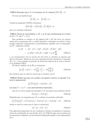 Operadores y variables din´amicas
VIII.8 Demuestre que si ˆF y ˆG conmutan con ˆH, entonces ˆF ˆG, ˆH = 0.
Se tiene por hip´otesis que
ˆF, ˆH = 0, ˆG, ˆH = 0.
Usando la propiedad (VIII.24) obtenemos
ˆF ˆG, ˆH = ˆF ˆG, ˆH + ˆF, ˆH ˆG = 0,
que es el resultado solicitado.
VIII.9 Calcule los conmutadores [ˆx, ˆH] y [ˆp, ˆH] para hamiltonianos de la forma
ˆp2/2m + ˆV , con ˆV = V (ˆx).
Este problema se resuelve en las p´aginas 216 y 217 del texto. La t´ecnica
usada ah´ı es sumamente ´util y se debe aprender a manejarla con soltura. Como
ejemplo adicional combinaremos el procedimiento sugerido con el conmutador
[ˆx, ˆp2] = 2i ˆp para escribir
ˆx, ˆp4
= ˆxˆp4
− ˆp4
ˆx = ˆxˆp2
− ˆp2
ˆx ˆp2
− ˆp2
ˆp2
ˆx − ˆxˆp2
= [ˆx, ˆp2
]ˆp2
+ ˆp2
[ˆx, ˆp2
] = 4i ˆp3
= [ˆx, ˆp]
dˆp4
dˆp
, (VIII.41)
y as´ı sucesivamente. En la secci´on 9.4 del texto se estudian en general este
tipo de relaciones. Obs´ervese que esta expresi´on permite interpretar el operador
ˆDp ≡ [ˆx, ·] como an´alogo al operador de derivaci´on respecto de ˆp, como se discute
en el problema VIII.5.
El c´alculo expl´ıcito de [ˆp, ˆH] es el siguiente:
ˆp, ˆH = [ˆp, V ] = −i
∂
∂x
, V = −i
∂V
∂x
. (VIII.42)
En el primer paso se tom´o en cuenta que ˆp conmuta con ˆp2.
VIII.10 Muestre que para una variable q de espectro continuo, el operador ˆF(q)
tiene la representaci´on
q ˆF(q) q = F(q )δ(q − q ).
Los casos ˆF = 1 y ˆF = ˆq son particularmente importantes.
Sea |q un vector propio del operador ˆF, de tal manera que podemos escribir
ˆF(q) q = F(q ) q . (VIII.43)
Multiplicando a la izquierda por q | se obtiene el resultado solicitado:
q ˆF(q) q = q F(q ) q = F(q ) q | q = F(q )δ(q − q ), (VIII.44)
donde se tom´o en cuenta que la base es ortonormal,
q | q = δ(q − q ). (VIII.45)
Una aplicaci´on importante de este resultado se obtiene al considerar la represen-
taci´on de coordenadas de una funci´on f(ˆx); de (VIII.44) sigue que la matriz que
la representa es diagonal, con los elementos diagonales iguales a (sus eigenvalores)
f(x).
151
 