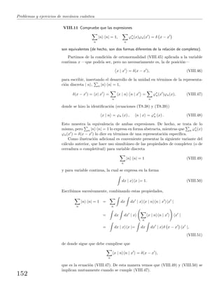 Problemas y ejercicios de mec´anica cu´antica
VIII.11 Compruebe que las expresiones
n
|n n| = 1,
n
ϕ∗
n(x)ϕn(x ) = δ x − x
son equivalentes (de hecho, son dos formas diferentes de la relaci´on de completez).
Partimos de la condici´on de ortonormalidad (VIII.45) aplicada a la variable
continua x —que podr´ıa ser, pero no necesariamente es, la de posici´on—
x | x = δ(x − x ), (VIII.46)
para escribir, insertando el desarrollo de la unidad en t´erminos de la representa-
ci´on discreta | n , n |n n| = 1,
δ(x − x ) = x| x =
n
x | n n | x =
n
ϕ∗
n(x )ϕn(x), (VIII.47)
donde se hizo la identiﬁcaci´on (ecuaciones (T8.38) y (T8.39))
x | n = ϕn (x) , n | x = ϕ∗
n (x) . (VIII.48)
Esto muestra la equivalencia de ambas expresiones. De hecho, se trata de lo
mismo, pero n |n n| = 1 lo expresa en forma abstracta, mientras que n ϕ∗
n(x)
ϕn(x ) = δ(x − x ) lo dice en t´erminos de una representaci´on espec´ıﬁca.
Como ilustraci´on adicional es conveniente presentar la siguiente variante del
c´alculo anterior, que hace uso simult´aneo de las propiedades de completez (o de
cerradura o completitud) para variable discreta
n
|n n| = 1 (VIII.49)
y para variable continua, la cual se expresa en la forma
dx | x x |= 1. (VIII.50)
Escribimos sucesivamente, combinando estas propiedades,
n
|n n| = 1 =
n
dx dx | x x | n n | x x |
= dx dx | x
n
x | n n | x x |
= dx | x x |= dx dx | x δ x − x x |,
(VIII.51)
de donde sigue que debe cumplirse que
n
x | n n | x = δ(x − x ),
que es la ecuaci´on (VIII.47). De esta manera vemos que (VIII.49) y (VIII.50) se
implican mutuamente cuando se cumple (VIII.47).
152
 