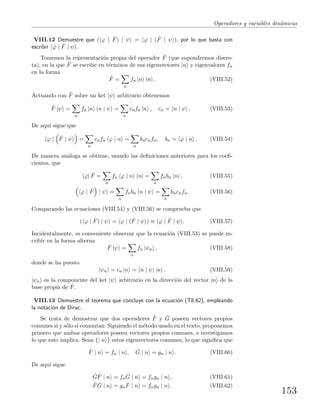 Operadores y variables din´amicas
VIII.12 Demuestre que ( ϕ | ˆF) | ψ = ϕ | ( ˆF | ψ ), por lo que basta con
escribir ϕ | ˆF | ψ .
Tomemos la representaci´on propia del operador ˆF (que supondremos discre-
ta), en la que ˆF se escribe en t´erminos de sus eigenvectores |n y eigenvalores fn
en la forma
ˆF =
n
fn |n n| . (VIII.52)
Actuando con ˆF sobre un ket |ψ arbitrario obtenemos
ˆF |ψ =
n
fn |n n | ψ =
n
cnfn |n , cn = n | ψ . (VIII.53)
De aqu´ı sigue que
ϕ | ˆF | ψ =
n
cnfn ϕ | n =
n
bncnfn, bn = ϕ | n . (VIII.54)
De manera an´aloga se obtiene, usando las deﬁniciones anteriores para los coeﬁ-
cientes, que
ϕ| ˆF =
n
fn ϕ | n n| =
n
fnbn n| , (VIII.55)
ϕ | ˆF | ψ =
n
fnbn n | ψ =
n
bncnfn. (VIII.56)
Comparando las ecuaciones (VIII.54) y (VIII.56) se comprueba que
( ϕ | ˆF) | ψ = ϕ | ( ˆF | ψ ) ≡ ϕ | ˆF | ψ . (VIII.57)
Incidentalmente, es conveniente observar que la ecuaci´on (VIII.53) se puede es-
cribir en la forma alterna
ˆF |ψ =
n
fn |ψn , (VIII.58)
donde se ha puesto
|ψn = cn |n = n | ψ |n . (VIII.59)
|ψn es la componente del ket |ψ arbitrario en la direcci´on del vector |n de la
base propia de ˆF.
VIII.13 Demuestre el teorema que concluye con la ecuaci´on (T8.62), empleando
la notaci´on de Dirac.
Se trata de demostrar que dos operadores ˆF y ˆG poseen vectores propios
comunes si y s´olo si conmutan. Siguiendo el m´etodo usado en el texto, proponemos
primero que ambos operadores poseen vectores propios comunes, e investigamos
lo que esto implica. Sean {| n } estos eigenvectores comunes, lo que signiﬁca que
ˆF | n = fn | n , ˆG | n = gn | n . (VIII.60)
De aqu´ı sigue
ˆG ˆF | n = fn
ˆG | n = fngn | n , (VIII.61)
ˆF ˆG | n = gn
ˆF | n = fngn | n . (VIII.62)
153
 