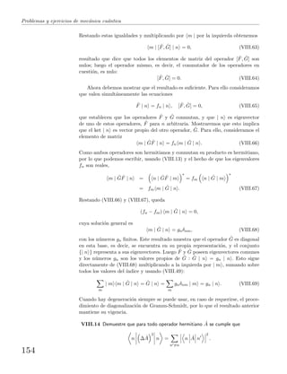 Problemas y ejercicios de mec´anica cu´antica
Restando estas igualdades y multiplicando por m | por la izquierda obtenemos
m | [ ˆF, ˆG] | n = 0, (VIII.63)
resultado que dice que todos los elementos de matriz del operador [ ˆF, ˆG] son
nulos; luego el operador mismo, es decir, el conmutador de los operadores en
cuesti´on, es nulo:
[ ˆF, ˆG] = 0. (VIII.64)
Ahora debemos mostrar que el resultado es suﬁciente. Para ello consideramos
que valen simult´aneamente las ecuaciones
ˆF | n = fn | n , [ ˆF, ˆG] = 0, (VIII.65)
que establecen que los operadores ˆF y ˆG conmutan, y que | n es eigenvector
de uno de estos operadores, ˆF para n arbitraria. Mostraremos que esto implica
que el ket | n es vector propio del otro operador, ˆG. Para ello, consideramos el
elemento de matriz
m | ˆG ˆF | n = fn m | ˆG | n . (VIII.66)
Como ambos operadores son hermitianos y conmutan su producto es hermitiano,
por lo que podemos escribir, usando (VIII.13) y el hecho de que los eigenvalores
fn son reales,
m | ˆG ˆF | n = n | ˆG ˆF | m
∗
= fm n | ˆG | m
∗
= fm m | ˆG | n . (VIII.67)
Restando (VIII.66) y (VIII.67), queda
(fn − fm) m | ˆG | n = 0,
cuya soluci´on general es
m | ˆG | n = gnδnm, (VIII.68)
con los n´umeros gn ﬁnitos. Este resultado muestra que el operador ˆG es diagonal
en esta base, es decir, se encuentra en su propia representaci´on, y el conjunto
{| n } representa a sus eigenvectores. Luego ˆF y ˆG poseen eigenvectores comunes
y los n´umeros gn son los valores propios de ˆG : ˆG | n = gn | n . Esto sigue
directamente de (VIII.68) multiplicando a la izquierda por | m , sumando sobre
todos los valores del ´ındice y usando (VIII.49):
m
| m m | ˆG | n = ˆG | n =
m
gnδnm | m = gn | n . (VIII.69)
Cuando hay degeneraci´on siempre se puede usar, en caso de requerirse, el proce-
dimiento de diagonalizaci´on de Gramm-Schmidt, por lo que el resultado anterior
mantiene su vigencia.
VIII.14 Demuestre que para todo operador hermitiano ˆA se cumple que
n ∆ ˆA
2
n =
n =n
n ˆA n
2
.
154
 