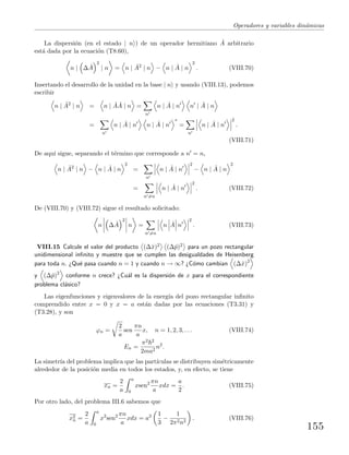 Operadores y variables din´amicas
La dispersi´on (en el estado | n ) de un operador hermitiano ˆA arbitrario
est´a dada por la ecuaci´on (T8.60),
n | ∆ ˆA
2
| n = n | ˆA2
| n − n | ˆA | n
2
. (VIII.70)
Insertando el desarrollo de la unidad en la base | n y usando (VIII.13), podemos
escribir
n | ˆA2
| n = n | ˆA ˆA | n =
n
n | ˆA | n n | ˆA | n
=
n
n | ˆA | n n | ˆA | n
∗
=
n
n | ˆA | n
2
.
(VIII.71)
De aqu´ı sigue, separando el t´ermino que corresponde a n = n,
n | ˆA2
| n − n | ˆA | n
2
=
n
n | ˆA | n
2
− n | ˆA | n
2
=
n =n
n | ˆA | n
2
. (VIII.72)
De (VIII.70) y (VIII.72) sigue el resultado solicitado:
n ∆ ˆA
2
n =
n =n
n ˆA n
2
. (VIII.73)
VIII.15 Calcule el valor del producto (∆ˆx)2 (∆ˆp)2 para un pozo rectangular
unidimensional inﬁnito y muestre que se cumplen las desigualdades de Heisenberg
para toda n. ¿Qu´e pasa cuando n = 1 y cuando n → ∞? ¿C´omo cambian (∆ˆx)2
y (∆ˆp)2
conforme n crece? ¿Cu´al es la dispersi´on de x para el correspondiente
problema cl´asico?
Las eigenfunciones y eigenvalores de la energ´ıa del pozo rectangular inﬁnito
comprendido entre x = 0 y x = a est´an dadas por las ecuaciones (T3.31) y
(T3.28), y son
ϕn =
2
a
sen
πn
a
x, n = 1, 2, 3, . . . (VIII.74)
En =
π2 2
2ma2
n2
.
La simetr´ıa del problema implica que las part´ıculas se distribuyen sim´etricamente
alrededor de la posici´on media en todos los estados, y, en efecto, se tiene
xn =
2
a
a
0
xsen2 πn
a
xdx =
a
2
. (VIII.75)
Por otro lado, del problema III.6 sabemos que
x2
n =
2
a
a
0
x2
sen2 πn
a
xdx = a2 1
3
−
1
2π2n2
. (VIII.76)
155
 