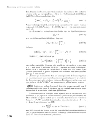 Problemas y ejercicios de mec´anica cu´antica
Esta f´ormula muestra que para evitar resultados sin sentido se debe excluir la
soluci´on trivial que corresponde a n = 0 (y a ϕ0 = 0). Combinando (VIII.76) con
(VIII.75) se obtiene para la dispersi´on
(∆x)2
n
= x2
n
− x 2
n = a2 1
12
−
1
2π2n2
. (VIII.77)
Vemos que la dispersi´on de la posici´on var´ıa poco con el valor del n´umero cu´antico
n, pasando de 0.0326a2 para n = 1 a 0.0833a2 para n → ∞, una raz´on menor
que 1 a 3.
Los c´alculos para el momento son m´as simples, pues por simetr´ıa es claro que
ˆp n = 0; (VIII.78)
a su vez, de la ecuaci´on de Schr¨odinger sigue que
ˆp2
n
= 2mEn =
π n
a
2
. (VIII.79)
As´ı pues,
(∆ˆp)2
n
= ˆp2
n
− ˆp 2
n =
π
a
2
n2
= ˆp2
1
n2
. (VIII.80)
De (VIII.77) y (VIII.80) sigue que
(∆ˆx)2
(∆ˆp)2
=
2
4
π2n2
3
− 2 ≥
2
4
(VIII.81)
para toda n permitida. El menor valor posible de este producto ocurre para
n = 1, para el que el par´entesis vale 1.289. . . , es decir, poco m´as de la unidad.
Para n → ∞ la dispersi´on de x se estabiliza y tiende a su valor cl´asico a2/12
(v´ease el problema III.6), pero la de p crece ilimitadamente, pues la energ´ıa crece
pero p se mantiene nula.
Obs´ervese que la cota inferior dada por las desigualdades de Heisenberg puede
ser considerablemente menor que el valor que realmente adquiere el producto de
las dispersiones para altos niveles de excitaci´on. Por ejemplo, en el presente caso
este producto vale π2 2/12 n2, que alcanza valores arbitrariamente grandes.
VIII.16 Mediante un an´alisis dimensional, determine un valor razonable para el
radio caracter´ıstico del ´atomo de hidr´ogeno; use este resultado para estimar el orden
de magnitud de la energ´ıa del estado base del hidr´ogeno.
El radio del ´atomo de hidr´ogeno puede depender s´olo de las constantes uni-
versales m, e2 y , aparte de factores num´ericos (el factor 4πε0 caracter´ıstico del
SI de unidades lo dejamos de lado por el momento). Escribiendo este radio en la
forma r0 = mae2b c, un an´alisis dimensional da como soluci´on ´unica a = b = −1,
c = 2, por lo que obtenemos (en el SI)
r0 =
4πε0
2
me2
5.3 × 10−11
m 0.5˚A. (VIII.82)
Este valor coincide con el radio del estado base calculado como el valor esperado
0| r |0 , (|0 corresponde al estado base del hidr´ogeno), lo que debemos considerar
como una coincidencia afortunada, pero casual.
156
 