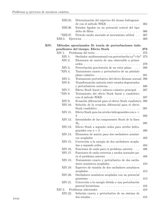Problemas y ejercicios de mec´anica cu´antica
XIII.35. Determinaci´on del espectro del ´atomo hidrogenoi-
de con el m´etodo WKB . . . . . . . . . . . . . . . 364
XIII.36. Estados ligados en un potencial central del tipo
delta de Dirac . . . . . . . . . . . . . . . . . . . . 366
∗XIII.37. Periodo medio asociado al movimiento orbital . . 367
XIII.3. Ejercicios . . . . . . . . . . . . . . . . . . . . . . . . . 369
XIV. M´etodos aproximados II: teor´ıa de perturbaciones inde-
pendientes del tiempo. Efecto Stark 373
XIV.1. Problemas del texto . . . . . . . . . . . . . . . . . . . . 373
XIV.1. Oscilador unidimensional con perturbaci´on ax3+bx4 373
XIV.2. Elementos de matriz de una observable a primer
orden . . . . . . . . . . . . . . . . . . . . . . . . . 379
XIV.3. Perturbaci´on gravitatoria de un rotor plano . . . 380
∗XIV.4. Tratamiento exacto y perturbativo de un p´endulo
plano cu´antico . . . . . . . . . . . . . . . . . . . . 381
XIV.5. Tratamiento perturbativo del efecto Zeeman normal 386
XIV.6. Transformaci´on unitaria entre estados degenerados
y perturbativos correctos . . . . . . . . . . . . . . 386
XIV.7. Efecto Stark lineal y n´umero cu´antico principal . 387
∗XIV.8. Tratamiento del efecto Stark lineal y cuadr´atico
con el m´etodo WKB . . . . . . . . . . . . . . . . 387
XIV.9. Ecuaci´on diferencial para el efecto Stark cuadr´atico 390
XIV.10. Soluci´on de la ecuaci´on diferencial para el efecto
Stark cuadr´atico . . . . . . . . . . . . . . . . . . . 391
XIV.11. Efecto Stark para los niveles hidrogenoides con n =
3 . . . . . . . . . . . . . . . . . . . . . . . . . . . 392
XIV.12. Intensidades de las componentes Stark de la l´ınea
Hα . . . . . . . . . . . . . . . . . . . . . . . . . . 395
XIV.13. Efecto Stark a segundo orden para niveles hidro-
genoides con n = 2 . . . . . . . . . . . . . . . . . 400
XIV.14. Elementos de matriz para dos osciladores arm´oni-
cos acoplados . . . . . . . . . . . . . . . . . . . . 403
XIV.15. Correcci´on a la energ´ıa de dos osciladores acopla-
dos a segundo orden . . . . . . . . . . . . . . . . . 404
XIV.16. Funciones de onda para el problema anterior . . . 406
XIV.17. Funciones de onda correctas y modos normales pa-
ra el problema anterior . . . . . . . . . . . . . . . 408
XIV.18. Tratamiento exacto y perturbativo de dos oscila-
dores arm´onicos acoplados . . . . . . . . . . . . . 410
XIV.19. Espectro de emisi´on de dos osciladores arm´onicos
acoplados . . . . . . . . . . . . . . . . . . . . . . . 413
XIV.20. Osciladores arm´onicos acoplados con un potencial
gaussiano . . . . . . . . . . . . . . . . . . . . . . . 414
XIV.21. Correcci´on a la energ´ıa debida a una perturbaci´on
general hermitiana . . . . . . . . . . . . . . . . . 416
XIV.2. Problemas adicionales . . . . . . . . . . . . . . . . . . 418
XIV.22. Soluci´on exacta y perturbativa de un sistema de
dos estados . . . . . . . . . . . . . . . . . . . . . . 418
xviii
 