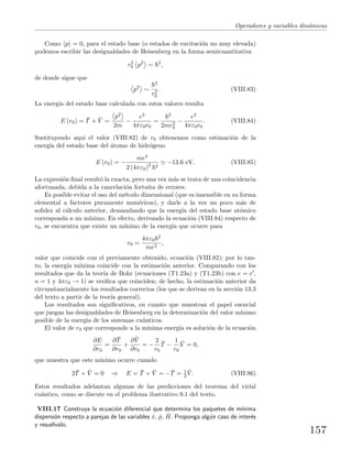 Operadores y variables din´amicas
Como p = 0, para el estado base (o estados de excitaci´on no muy elevada)
podemos escribir las desigualdades de Heisenberg en la forma semicuantitativa
r2
0 p2
∼ 2
,
de donde sigue que
p2
∼
2
r2
0
. (VIII.83)
La energ´ıa del estado base calculada con estos valores resulta
E (r0) = ¯T + ¯V =
p2
2m
−
e2
4πε0r0
∼
2
2mr2
0
−
e2
4πε0r0
. (VIII.84)
Sustituyendo aqu´ı el valor (VIII.82) de r0 obtenemos como estimaci´on de la
energ´ıa del estado base del ´atomo de hidr´ogeno
E (r0) = −
me4
2 (4πε0)2 2
−13.6 eV. (VIII.85)
La expresi´on ﬁnal result´o la exacta, pero una vez m´as se trata de una coincidencia
afortunada, debida a la cancelaci´on fortuita de errores.
Es posible evitar el uso del m´etodo dimensional (que es insensible en su forma
elemental a factores puramente num´ericos), y darle a la vez un poco m´as de
solidez al c´alculo anterior, demandando que la energ´ıa del estado base at´omico
corresponda a un m´ınimo. En efecto, derivando la ecuaci´on (VIII.84) respecto de
r0, se encuentra que existe un m´ınimo de la energ´ıa que ocurre para
r0 =
4πε0
2
me2
,
valor que coincide con el previamente obtenido, ecuaci´on (VIII.82); por lo tan-
to, la energ´ıa m´ınima coincide con la estimaci´on anterior. Comparando con los
resultados que da la teor´ıa de Bohr (ecuaciones (T1.23a) y (T1.23b) con e = e ,
n = 1 y 4πε0 → 1) se veriﬁca que coinciden; de hecho, la estimaci´on anterior da
circunstancialmente los resultados correctos (los que se derivan en la secci´on 13.3
del texto a partir de la teor´ıa general).
Los resultados son signiﬁcativos, en cuanto que muestran el papel esencial
que juegan las desigualdades de Heisenberg en la determinaci´on del valor m´ınimo
posible de la energ´ıa de los sistemas cu´anticos.
El valor de r0 que corresponde a la m´ınima energ´ıa es soluci´on de la ecuaci´on
∂E
∂r0
=
∂ ¯T
∂r0
+
∂ ¯V
∂r0
= −
2
r0
¯T −
1
r0
¯V = 0,
que muestra que este m´ınimo ocurre cuando
2 ¯T + ¯V = 0 ⇒ E = ¯T + ¯V = − ¯T = 1
2
¯V . (VIII.86)
Estos resultados adelantan algunas de las predicciones del teorema del virial
cu´antico, como se discute en el problema ilustrativo 9.1 del texto.
VIII.17 Construya la ecuaci´on diferencial que determina los paquetes de m´ınima
dispersi´on respecto a parejas de las variables ˆx, ˆp, ˆH. Proponga alg´un caso de inter´es
y resu´elvalo.
157
 