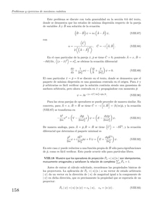 Problemas y ejercicios de mec´anica cu´antica
Este problema se discute con toda generalidad en la secci´on 8.6 del texto,
donde se demuestra que los estados de m´ınima dispersi´on respecto de la pareja
de variables ˆA y ˆB son soluci´on de la ecuaci´on
ˆB − ¯B ψ = iα ˆA − ¯A ψ, (VIII.87)
con
α =
ˆC
2 ˆA − ¯A
2
, ˆC = −i ˆA, ˆB . (VIII.88)
En el caso particular de la pareja ˆx, ˆp se tiene ˆC = ; poniendo ˆA = x, ˆB =
−i ∂/∂x, (x − ¯x)2
= σ2
x, se obtiene la ecuaci´on diferencial
dψ
dx
+
1
2σ2
x
xψ −
i¯p
+
¯x
2σ2
x
ψ = 0. (VIII.89)
El caso particular ¯x = ¯p = 0 se discute en el texto, donde se demuestra que el
paquete de m´ınima dispersi´on es una gaussiana centrada en el origen. Para ¯x y
¯p arbitrarias es f´acil veriﬁcar que la soluci´on contin´ua siendo una gaussiana de
anchura arbitraria, pero ahora centrada en ¯x y propag´andose con momento ¯p:
ψ = Ae−(x−¯x)2/4σ2
x+i¯px/
. (VIII.90)
Para las otras parejas de operadores se puede proceder de manera similar. En
concreto, para ˆA = x, ˆB = ˆH se tiene ˆC = −i ˆx, ˆH = ( /m)ˆp, y la ecuaci´on
(VIII.87) se transforma en
−
2
2m
ψ + V −
i ¯p
2mσ2
x
x ψ = E −
i ¯x¯p
2mσ2
x
ψ. (VIII.91)
De manera an´aloga, para ˆA = ˆp, ˆB = ˆH se tiene ˆC = − V , y la ecuaci´on
diferencial que determina el paquete minimal es
ˆp2
2m
ψ + i
V
2σ2
p
ˆpψ + V ψ = E +
i ¯pV
2σ2
p
ψ. (VIII.92)
En este caso ψ puede reducirse a una funci´on propia de ˆH s´olo para eigenfunciones
de ˆp, como es f´acil veriﬁcar. Esto puede ocurrir s´olo para part´ıculas libres.
VIII.18 Muestre que los operadores de proyecci´on ˆPn =| n n | son idempotentes,
mutuamente ortogonales y satisfacen la relaci´on de completez n
ˆPn = 1.
Antes de entrar al c´alculo solicitado, recordemos las propiedades b´asicas de
los proyectores. La aplicaci´on de ˆPn =| n n | a un vector de estado arbitrario
| ψ da un vector en la direcci´on de | n de magnitud igual a la componente de
| ψ en dicha direcci´on, que es precisamente la propiedad que se esperar´ıa de un
proyector:
ˆPn | ψ =| n n |ψ = cn | n , cn = n |ψ . (VIII.93)
158
 