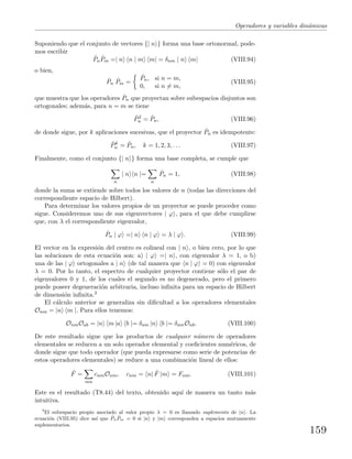 Operadores y variables din´amicas
Suponiendo que el conjunto de vectores {| n } forma una base ortonormal, pode-
mos escribir
ˆPn
ˆPm =| n n | m m| = δnm | n m| (VIII.94)
o bien,
ˆPn
ˆPm =
ˆPn, si n = m,
0, si n = m,
(VIII.95)
que muestra que los operadores ˆPn que proyectan sobre subespacios disjuntos son
ortogonales; adem´as, para n = m se tiene
ˆP2
n = ˆPn, (VIII.96)
de donde sigue, por k aplicaciones sucesivas, que el proyector ˆPn es idempotente:
ˆPk
n = ˆPn, k = 1, 2, 3, . . . (VIII.97)
Finalmente, como el conjunto {| n } forma una base completa, se cumple que
n
| n n |=
n
ˆPn = 1, (VIII.98)
donde la suma se extiende sobre todos los valores de n (todas las direcciones del
correspondiente espacio de Hilbert).
Para determinar los valores propios de un proyector se puede proceder como
sigue. Consideremos uno de sus eigenvectores | ϕ , para el que debe cumplirse
que, con λ el correspondiente eigenvalor,
ˆPn | ϕ =| n n | ϕ = λ | ϕ . (VIII.99)
El vector en la expresi´on del centro es colineal con | n , o bien cero, por lo que
las soluciones de esta ecuaci´on son: a) | ϕ =| n , con eigenvalor λ = 1, o b)
una de las | ϕ ortogonales a | n (de tal manera que n | ϕ = 0) con eigenvalor
λ = 0. Por lo tanto, el espectro de cualquier proyector contiene s´olo el par de
eigenvalores 0 y 1, de los cuales el segundo es no degenerado, pero el primero
puede poseer degeneraci´on arbitraria, incluso inﬁnita para un espacio de Hilbert
de dimensi´on inﬁnita.3
El c´alculo anterior se generaliza sin diﬁcultad a los operadores elementales
Onm = |n m |. Para ellos tenemos:
OnmOab = |n m |a b |= δam |n b |= δamOnb. (VIII.100)
De este resultado sigue que los productos de cualquier n´umero de operadores
elementales se reducen a un solo operador elemental y coeﬁcientes num´ericos, de
donde sigue que todo operador (que pueda expresarse como serie de potencias de
estos operadores elementales) se reduce a una combinaci´on lineal de ellos:
ˆF =
mn
cnmOnm, cnm = n| ˆF |m = Fnm. (VIII.101)
Este es el resultado (T8.44) del texto, obtenido aqu´ı de manera un tanto m´as
intuitiva.
3
El subespacio propio asociado al valor propio λ = 0 es llamado suplemento de |n . La
ecuaci´on (VIII.95) dice as´ı que ˆPn
ˆPm = 0 si |n y |m corresponden a espacios mutuamente
suplementarios.
159
 