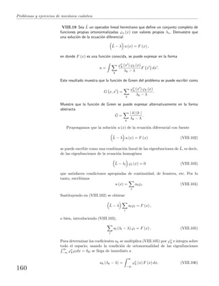 Problemas y ejercicios de mec´anica cu´antica
VIII.19 Sea ˆL un operador lineal hermitiano que deﬁne un conjunto completo de
funciones propias ortonormalizadas ϕn (x) con valores propios λn. Demuestre que
una soluci´on de la ecuaci´on diferencial
ˆL − λ u (x) = F (x) ,
en donde F (x) es una funci´on conocida, se puede expresar en la forma
u =
k
ϕ∗
k (x ) ϕk (x)
λk − λ
F x dx .
Este resultado muestra que la funci´on de Green del problema se puede escribir como
G x, x =
k
ϕ∗
k (x ) ϕk (x)
λk − λ
.
Muestre que la funci´on de Green se puede expresar alternativamente en la forma
abstracta
ˆG =
k
| k k |
λk − λ
.
Propongamos que la soluci´on u (x) de la ecuaci´on diferencial con fuente
ˆL − λ u (x) = F (x) (VIII.102)
se puede escribir como una combinaci´on lineal de las eigenfunciones de ˆL, es decir,
de las eigenfunciones de la ecuaci´on homog´enea
ˆL − λl ϕl (x) = 0 (VIII.103)
que satisfacen condiciones apropiadas de continuidad, de frontera, etc. Por lo
tanto, escribimos
u (x) =
l
alϕl. (VIII.104)
Sustituyendo en (VIII.102) se obtiene
ˆL − λ
l
alϕl = F (x) ,
o bien, introduciendo (VIII.103),
l
al (λl − λ) ϕl = F (x) . (VIII.105)
Para determinar los coeﬁcientes ak se multiplica (VIII.105) por ϕ∗
k e integra sobre
todo el espacio; usando la condici´on de ortonormalidad de las eigenfunciones
∞
−∞ ϕ∗
kϕldx = δkl se llega de inmediato a
ak (λk − λ) =
∞
−∞
ϕ∗
k (x) F (x) dx, (VIII.106)
160
 