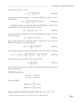 Operadores y variables din´amicas
de donde sigue, para λk − λ = 0,
ak =
∞
−∞
ϕ∗
k (x) F (x)
λk − λ
dx. (VIII.107)
Sustituyendo esta ´ultima expresi´on en la ecuaci´on (VIII.104) se alcanza el resul-
tado solicitado:
u(x) =
k
ϕ∗
k (x ) ϕk (x)
λk − λ
F x dx . (VIII.108)
La funci´on de Green de la ecuaci´on diferencial (VIII.102) es soluci´on de la
correspondiente ecuaci´on para fuente puntual, es decir,
ˆL − λ G x|x = δ(x − x ); (VIII.109)
en t´erminos de ella la soluci´on de la ecuaci´on inhomog´enea con fuente F (x ) se
escribe en la forma
u(x) = G(x, x )F x dx , (VIII.110)
como es f´acil veriﬁcar por sustituci´on directa. Comparando con la ecuaci´on
(VIII.108) se alcanza el resultado solicitado:
G x, x =
k
ϕ∗
k (x ) ϕk (x)
λk − λ
. (VIII.111)
Los resultados anteriores se escriben empleando la notaci´on de Dirac en la forma
G(x, x ) ≡ x| ˆG x =
k
ϕ∗
k (x ) ϕk (x)
λk − λ
=
k
x| k k |x
λk − λ
, (VIII.112)
de donde sigue que el operador de Green est´a dado por
ˆG =
k
|k k|
λk − λ
. (VIII.113)
Los elementos de matriz de este operador dan la funci´on de Green en la correspon-
diente representaci´on.
VIII.20 Demuestre que
[ˆp, sen λx] = −iλ cos λx,
[ˆp, cos λx] = iλ sen λx
y que, por lo tanto,
∆ˆp∆ sen λx ≥
λ
2
| cos λx | ,
∆ˆp∆ cos λx ≥
λ
2
| sen λx | ,
donde ∆x representa la desviaci´on cuadr´atica media4 de x, ∆x = (x − ¯x)2
.
4
Mayores detalles se pueden ver en W. Silvert, Phys. Rev. D2 (1970) 633.
161
 