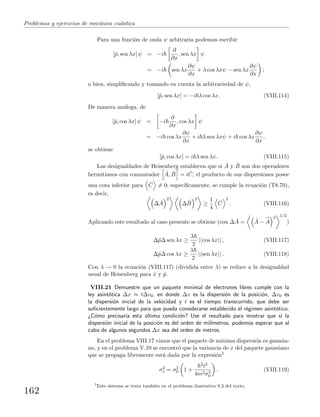 Problemas y ejercicios de mec´anica cu´antica
Para una funci´on de onda ψ arbitraria podemos escribir
[ˆp, sen λx] ψ = −i
∂
∂x
, sen λx ψ
= −i sen λx
∂ψ
∂x
+ λ cos λxψ − sen λx
∂ψ
∂x
;
o bien, simpliﬁcando y tomando en cuenta la arbitrariedad de ψ,
[ˆp, sen λx] = −i λ cos λx. (VIII.114)
De manera an´aloga, de
[ˆp, cos λx] ψ = −i
∂
∂x
, cos λx ψ
= −i cos λx
∂ψ
∂x
+ i λ sen λxψ + i cos λx
∂ψ
∂x
,
se obtiene
[ˆp, cos λx] = i λ sen λx. (VIII.115)
Las desigualdades de Heisenberg establecen que si ˆA y ˆB son dos operadores
hermitianos con conmutador ˆA, ˆB = i ˆC, el producto de sus dispersiones posee
una cota inferior para ˆC = 0; espec´ıﬁcamente, se cumple la ecuaci´on (T8.70),
es decir,
∆ ˆA
2
∆ ˆB
2
≥
1
4
ˆC
2
. (VIII.116)
Aplicando este resultado al caso presente se obtiene (con ∆ ˆA = ˆA − ˆA
2 1/2
)
∆ˆp∆ sen λx ≥
λ
2
| cos λx | , (VIII.117)
∆ˆp∆ cos λx ≥
λ
2
| sen λx | . (VIII.118)
Con λ → 0 la ecuaci´on (VIII.117) (dividida entre λ) se reduce a la desigualdad
usual de Heisenberg para ˆx y ˆp.
VIII.21 Demuestre que un paquete minimal de electrones libres cumple con la
ley asint´otica ∆x ≈ t∆v0, en donde ∆x es la dispersi´on de la posici´on, ∆v0 es
la dispersi´on inicial de la velocidad y t es el tiempo transcurrido, que debe ser
suﬁcientemente largo para que pueda considerarse establecido el r´egimen asint´otico.
¿C´omo precisar´ıa esta ´ultima condici´on? Use el resultado para mostrar que si la
dispersi´on inicial de la posici´on es del orden de mil´ımetros, podemos esperar que al
cabo de algunos segundos ∆x sea del orden de metros.
En el problema VIII.17 vimos que el paquete de m´ınima dispersi´on es gaussia-
no, y en el problema V.10 se encontr´o que la variancia de x del paquete gaussiano
que se propaga libremente est´a dada por la expresi´on5
σ2
x = σ2
0 1 +
2t2
4m2σ4
0
. (VIII.119)
5
Este sistema se trata tambi´en en el problema ilustrativo 9.3 del texto.
162
 