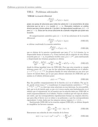 Problemas y ejercicios de mec´anica cu´antica
VIII.2. Problemas adicionales
VIII.22 La ecuaci´on diferencial
−
d2ϕ(x)
dx2
+ x2
ϕ(x) = λϕ(x)
posee una pareja de soluciones para todos los valores de λ; es caracter´ıstico de estas
soluciones que se van a ±∞ cuando |x| → ∞. Demuestre mediante un an´alisis
directo que para ciertos valores de λ (es decir, los eigenvalores) sucede que ϕ(x) → 0
para |x| → ∞. Estas son las ´unicas soluciones de cuadrado integrable que posee esta
ecuaci´on.
El comportamiento asint´otico para |x| → ∞ de las soluciones de la ecuaci´on
diferencial
−
d2ϕ(x)
dx2
+ x2
ϕ(x) = λϕ(x) (VIII.125)
se obtiene resolviendo la ecuaci´on asint´otica
−
d2ϕ(x)
dx2
+ x2
ϕ(x) = 0, (VIII.126)
que se obtiene de la anterior considerando que para x2 λ el t´ermino λϕ es
despreciable frente al t´ermino x2ϕ. Como interesa s´olo la soluci´on de esta ´ultima
ecuaci´on para |x| → ∞, la podemos escribir como ϕ(x) ∼ eηx2
, pues sustituyendo
y despreciando los t´erminos peque˜nos se obtiene
d2ϕ(x)
dx2
=
dϕ (x)
dx
= 2η
dxϕ
dx
2ηx
dϕ
dx
= 4η2
x2
ϕ = x2
ϕ, (VIII.127)
donde la ´ultima igualdad viene de (VIII.126). Para que esta ecuaci´on se cumpla
debemos poner 4η2 = 1, lo que da dos soluciones independientes en el inﬁnito:
ϕ ∼ ex2/2 y ϕ ∼ e−x2/2. La primera familia de estas soluciones no nos sirve por
carecer de inter´es f´ısico, por lo que para obtener soluciones de (VIII.125) que se
anulan en el inﬁnito debemos poner
ϕ(x) = e−x2/2
u(x). (VIII.128)
Hay dos posibles comportamientos de la funci´on u(x) en el inﬁnito. Por un la-
do, puede crecer como ex2
y transformar el comportamiento asint´otico e−x2/2 en
e−x2/2ex2
= ex2/2; es claro que estas soluciones no nos interesan. La otra posibili-
dad, que es la de inter´es aqu´ı, es que u(x) crezca mucho m´as limitadamente en el
inﬁnito que el exponencial, de tal manera que la soluci´on dada por (VIII.128) se
anule (exponencialmente) en el inﬁnito. Vamos a veriﬁcar que este tipo de solucio-
nes existe, que las correspondientes eigenfunciones forman un conjunto discreto,
que para ellas el factor u(x) se reduce a un polinomio, y que los correspondientes
eigenvalores λ est´an dados por los n´umeros enteros impares λ = 1, 3, 5, . . .
Sustituyendo (VIII.128) en la ecuaci´on original (VIII.125), se obtiene despu´es
de simpliﬁcar los factores comunes
−
d2u
dx2
+ 2x
du
dx
+ (1 − λ)u = 0. (VIII.129)
Buscaremos una soluci´on de esta ecuaci´on de la forma
u(x) = c0 + c1x + c2x2
+ c3x3
+ · · · =
k
ckxk
. (VIII.130)
164
 