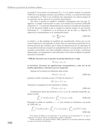 Problemas y ejercicios de mec´anica cu´antica
en donde ˆF es la matriz con elementos ˆFij y I es la matriz unidad. La ecuaci´on
(VIII.141) es la llamada ecuaci´on caracter´ıstica o secular, y su soluci´on determina
los eigenvalores f.6 ´Este es un resultado muy importante: los valores propios de
un operador son las ra´ıces de su ecuaci´on caracter´ıstica.
Las ra´ıces f pueden ser simples o m´ultiples. Supongamos que una ra´ız, f1,
digamos, es simple; sustituyendo su valor en el sistema de ecuaciones (VIII.140)
obtenemos N −1 ecuaciones independientes (la restante es linealmente dependien-
te de las anteriores debido a que se cumple la ecuaci´on secular), lo que permite
determinar N − 1 coeﬁcientes ck en t´erminos de uno de ellos, c1, digamos. El
eigenvector correspondiente es la combinaci´on lineal
|ϕ =
k
ck |uk , (VIII.142)
en donde c1 se ﬁja mediante la condici´on de normalizaci´on. Vemos que en este
caso el eigenvector (normalizado) es ´unico. Esto es consecuencia particular de un
teorema general que establece que el orden de degeneraci´on de un eigenvalor de
un operador hermitiano es igual a la multiplicidad de la correspondiente ra´ız de la
ecuaci´on caracter´ıstica. Las ra´ıces m´ultiples conducen, por lo tanto, a soluciones
degeneradas y su tratamiento es m´as elaborado; en los textos de ´algebra se pueden
encontrar los detalles.7
VIII.24 Demuestre que el operador de paridad deﬁnido por la regla
ˆPψ (x) = ψ (−x)
es hermitiano. Encuentre las eigenfunciones correspondientes a cada uno de los
posibles eigenvalores y demuestre que son ortogonales.
Adem´as de la relaci´on de deﬁnici´on dada arriba,
ˆPψ (x) = ψ (−x) , (VIII.143)
podemos escribir, haciendo actuar a ˆP sobre la funci´on ψ∗:
ˆPψ∗
(x) = ψ∗
(−x) .
Tomando la conjugada de esta expresi´on se obtiene
ˆP∗
ψ (x) = ψ (−x) . (VIII.144)
Consideremos ahora dos funciones ψ (x) y ϕ (x) de cuadrado integrable; po-
demos escribir
∞
−∞
ψ∗
(x) ˆPϕ (x) dx =
∞
−∞
ψ∗
(x) ϕ (−x) dx. (VIII.145)
Haciendo el cambio de variable x → −x, esta relaci´on se transforma, con ayuda
de (VIII.144), en
∞
−∞
ψ∗
(x) ˆPϕ (x) dx =
∞
−∞
ψ∗
(−x) ϕ (x) dx =
∞
−∞
ϕ (x) ˆP∗
ψ∗
(x) dx,
(VIII.146)
6
Si el espacio de Hilbert es de dimensi´on N, las matrices son de dimensi´on N × N, hay N
ecuaciones y el mismo n´umero de eigenvalores, iguales o diferentes.
7
Puede consultarse, por ejemplo, Butkov (1968), cap´ıtulo 10. Un problema algebraico an´alogo
se trata en la secci´on 14.3 del texto.
166
 