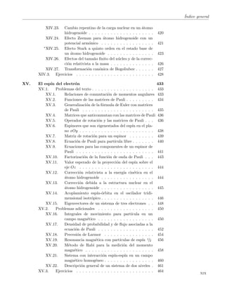 ´Indice general
XIV.23. Cambio repentino de la carga nuclear en un ´atomo
hidrogenoide . . . . . . . . . . . . . . . . . . . . . 420
XIV.24. Efecto Zeeman para ´atomo hidrogenoide con un
potencial arm´onico . . . . . . . . . . . . . . . . . 421
∗XIV.25. Efecto Stark a quinto orden en el estado base de
un ´atomo hidrogenoide . . . . . . . . . . . . . . . 423
XIV.26. Efectos del tama˜no ﬁnito del n´ucleo y de la correc-
ci´on relativista a la masa . . . . . . . . . . . . . . 426
XIV.27. Transformaci´on can´onica de Bogoliubov . . . . . . 427
XIV.3. Ejercicios . . . . . . . . . . . . . . . . . . . . . . . . . 428
XV. El esp´ın del electr´on 433
XV.1. Problemas del texto . . . . . . . . . . . . . . . . . . . . 433
XV.1. Relaciones de conmutaci´on de momentos angulares 433
XV.2. Funciones de las matrices de Pauli . . . . . . . . . 434
XV.3. Generalizaci´on de la f´ormula de Euler con matrices
de Pauli . . . . . . . . . . . . . . . . . . . . . . . 435
XV.4. Matrices que anticonmutan con las matrices de Pauli 436
XV.5. Operador de rotaci´on y las matrices de Pauli . . . 436
XV.6. Espinores que son eigenestados del esp´ın en el pla-
no xOy . . . . . . . . . . . . . . . . . . . . . . . . 438
XV.7. Matriz de rotaci´on para un espinor . . . . . . . . 439
XV.8. Ecuaci´on de Pauli para part´ıcula libre . . . . . . . 440
XV.9. Ecuaciones para las componentes de un espinor de
Pauli . . . . . . . . . . . . . . . . . . . . . . . . . 441
XV.10. Factorizaci´on de la funci´on de onda de Pauli . . . 443
XV.11. Valor esperado de la proyecci´on del esp´ın sobre el
eje Oz . . . . . . . . . . . . . . . . . . . . . . . . 444
XV.12. Correcci´on relativista a la energ´ıa cin´etica en el
´atomo hidrogenoide . . . . . . . . . . . . . . . . . 444
XV.13. Correcci´on debida a la estructura nuclear en el
´atomo hidrogenoide . . . . . . . . . . . . . . . . . 445
XV.14. Acoplamiento esp´ın-´orbita en el oscilador tridi-
mensional isotr´opico . . . . . . . . . . . . . . . . . 446
XV.15. Eigenvectores de un sistema de tres electrones . . 448
XV.2. Problemas adicionales . . . . . . . . . . . . . . . . . . 450
XV.16. Integrales de movimiento para part´ıcula en un
campo magn´etico . . . . . . . . . . . . . . . . . . 450
XV.17. Densidad de probabilidad y de ﬂujo asociadas a la
ecuaci´on de Pauli . . . . . . . . . . . . . . . . . . 452
XV.18. Precesi´on de Larmor . . . . . . . . . . . . . . . . 454
XV.19. Resonancia magn´etica con part´ıculas de esp´ın 1/2 456
XV.20. M´etodo de Rabi para la medici´on del momento
magn´etico . . . . . . . . . . . . . . . . . . . . . . 458
XV.21. Sistema con interacci´on esp´ın-esp´ın en un campo
magn´etico homog´eneo . . . . . . . . . . . . . . . . 460
XV.22. Descripci´on general de un sistema de dos niveles . 461
XV.3. Ejercicios . . . . . . . . . . . . . . . . . . . . . . . . . 464
xix
 