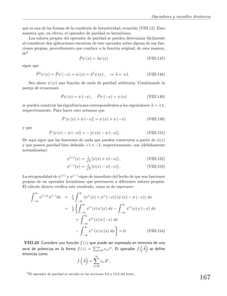 Operadores y variables din´amicas
que es una de las formas de la condici´on de hermiticidad, ecuaci´on (VIII.12). Esto
muestra que, en efecto, el operador de paridad es hermitiano.
Los valores propios del operador de paridad se pueden determinar f´acilmente
al considerar dos aplicaciones sucesivas de este operador sobre alguna de sus fun-
ciones propias, procedimiento que conduce a la funci´on original; de esta manera,
de8
ˆPψ (x) = λψ (x) (VIII.147)
sigue que
ˆP2
ψ (x) = ˆPψ (−x) = ψ (x) = λ2
ψ (x) , ⇒ λ = ±1. (VIII.148)
Sea ahora ψ (x) una funci´on de onda de paridad arbitraria. Combinando la
pareja de ecuaciones
ˆPψ (x) = ψ (−x) , ˆPψ (−x) = ψ (x) (VIII.149)
se pueden construir las eigenfunciones correspondientes a los eigenvalores λ = ±1,
respectivamente. Para hacer esto notamos que
ˆP [ψ (x) + ψ (−x)] = ψ (x) + ψ (−x) (VIII.150)
y que
ˆP [ψ (x) − ψ (−x)] = − [ψ (x) − ψ (−x)] . (VIII.151)
De aqu´ı sigue que las funciones de onda que pueden construirse a partir de ψ(x)
y que poseen paridad bien deﬁnida +1 o −1, respectivamente, son (debidamente
normalizadas)
ψ(+)
(x) = 1√
2
[ψ(x) + ψ(−x)] , (VIII.152)
ψ(−)
(x) = 1√
2
[ψ(x) − ψ(−x)] . (VIII.153)
La ortogonalidad de ψ(+) y ψ(−) sigue de inmediato del hecho de que son funciones
propias de un operador hermitiano que pertenecen a diferentes valores propios.
El c´alculo directo veriﬁca este resultado, como es de esperarse:
∞
−∞
ψ(+)∗
ψ(−)
dx = 1
2
∞
−∞
(ψ∗
(x) + ψ∗
(−x)) (ψ (x) − ψ (−x)) dx
= 1
2
∞
−∞
ψ∗
(x) ψ (x) dx −
∞
−∞
ψ∗
(x) ψ (−x) dx
+
∞
−∞
ψ∗
(x) ψ (−x) dx
−
∞
−∞
ψ∗
(x) ψ (x) dx = 0. (VIII.154)
VIII.25 Considere una funci´on f (z) que puede ser expresada en t´erminos de una
serie de potencias en la forma f (z) = ∞
n=0 cnzn. El operador ˆf ˆA se deﬁne
entonces como
ˆf ˆA =
∞
n=0
cn
ˆAn
,
8
El operador de paridad se estudia en las secciones 9.6 y 12.2 del texto.
167
 