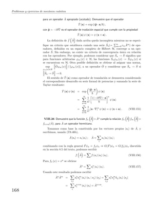 Problemas y ejercicios de mec´anica cu´antica
para un operador ˆA apropiado (acotado). Demuestre que el operador
ˆT (a) = exp (iˆp · a/ ) ,
con ˆp = −i es el operador de traslaci´on espacial que cumple con la propiedad
ˆT (a) ψ (x) = ψ (x + a) .
La deﬁnici´on de ˆf ˆA dada arriba queda incompleta mientras no se especi-
ﬁque un criterio que establezca cu´ando una serie ˆSn(= n
m=0 cm
ˆAm) de ope-
radores, deﬁnidos en un espacio completo de Hilbert H, converge a un ope-
rador ˆS. Sin embargo, no existe un criterio de convergencia ´unico en relaci´on
con los operadores. Por ejemplo, podemos considerar que ˆSn → ˆS signiﬁca que
para funciones arbitrarias ϕm (x) ∈ H, las funciones ˆSnϕm (x) → ˆSϕm (x) si
se encuentran en H. Otra posible deﬁnici´on se obtiene al asignar una norma,
sup
ϕm(x)∈H
ˆOϕm (x) / ϕm (x) , a un operador ˆO y considerar que ˆSn → ˆS si
ˆSn → ˆS → 0.
El sentido de ˆT (a) como operador de translaci´on se demuestra considerando
el correspondiente desarrollo en serie formal de potencias y sumando la serie de
Taylor resultante:
ˆT (a) ψ (x) = exp
iˆp · a
ψ (x)
=
∞
n=0
1
n!
i (−i ) · a n
ψ (x)
=
∞
n=0
1
n!
[a · ]n
ψ (x) = ψ (x + a) . (VIII.155)
VIII.26 Demuestre que la funci´on fn
ˆA = ˆAn cumple la relaci´on fn
ˆA fm
ˆA =
fn+m( ˆA), para ˆA un operador hermitiano.
Tomamos como base la constituida por los vectores propios |ai de ˆA, y
escribimos, usando (T8.46b),
ˆA |ai = ai |ai ; ˆA =
i
ai |ai ai| ;
combinando con la regla general ˆFψn = fnψn ⇒ G( ˆF)ψn = G(fn)ψn discutida
en la secci´on 8.5 del texto, podemos escribir
f ˆA = f (ai) |ai ai| . (VIII.156)
Para fn (x) = xn se obtiene
ˆAn
= an
i |ai ai| . (VIII.157)
Usando este resultado podemos escribir
ˆAn ˆAm
=
i,j
an
i am
j |ai ai | aj aj| =
i,j
an
i am
j δij |ai aj|
=
i
an+m
i |ai ai| = ˆAn+m
.
168
 