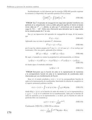 Problemas y ejercicios de mec´anica cu´antica
Incidentalmente, es ´util observar que la ecuaci´on (VIII.163) permite expresar
la variancia (o dispersi´on) del operador gen´erico ˆΩ en la forma
∆ˆΩ
2
= ∆ˆΩ ψi
2
dx. (VIII.166)
VIII.28 Sea ˆC el operador de conjugaci´on de carga (este operador transforma una
part´ıcula en su antipart´ıcula); como su doble aplicaci´on signiﬁca el retorno al estado
inicial, debe ser ˆC2 = I; adem´as, se sabe que ˆC anticonmuta con el operador de
carga ˆQ, ˆC ˆQ = − ˆQ ˆC. Utilice esta informaci´on para demostrar que la carga media
de los estados propios de ˆC es nula.
Sea |ϕ un eigenvector del operador de conjugaci´on de carga, de tal manera
que
ˆC |ϕ = λ |ϕ . (VIII.167)
Aplicando una vez m´as el operador ˆC, obtenemos
ˆC2
|ϕ = |ϕ = λ2
|ϕ , (VIII.168)
por lo que los valores propios de ˆC son λ = ±1 (el caso |ϕ = 0 se excluye por
irrelevante). Por otra parte, aplicando ˆQ se obtiene
ˆQ ˆC |ϕ = λ ˆQ |ϕ ⇒ λ ˆQ ˆC |ϕ = ˆQ |ϕ . (VIII.169)
De aqu´ı, y tomando en cuenta la propiedad de anticonmutaci´on, se obtiene
ϕ| ˆQ |ϕ = λ ϕ| ˆQ ˆC |ϕ = −λ ϕ| ˆC ˆQ |ϕ = −λ2
ϕ| ˆQ |ϕ = − ϕ| ˆQ |ϕ ,
(VIII.170)
de donde sigue el resultado solicitado:
ϕ| ˆQ |ϕ = 0. (VIII.171)
VIII.29 Demuestre que la funci´on de onda en la representaci´on de momentos
y la correspondiente funci´on de onda en la representaci´on de coordenadas est´an
relacionadas por una transformaci´on de Fourier.
Sean |ψ el estado estudiado y ψ(x) = x |ψ la correspondiente funci´on de
onda en la representaci´on de coordenadas. Insertando la relaci´on de completez en
el espacio momental podemos escribir
ψ(x) = x |ψ = x |p p |ψ dp = ϕp(x)Ψ(p)dp, (VIII.172)
donde Ψ(p) = p |ψ es la funci´on de onda del estado |ψ en la representaci´on p
y ϕp(x) = x |p es el coeﬁciente de la transformaci´on, dado por la funci´on de
onda de momento p en la representaci´on x, es decir, por la funci´on de onda de
part´ıcula libre con momento p:
ϕp(x) = x |p =
1
√
2π
eipx/
. (VIII.173)
Combinando (VIII.172) y (VIII.173) se obtiene
ψ(x) =
1
√
2π
eipx/
Ψ(p)dp = ˜Ψ(x). (VIII.174)
170
 
