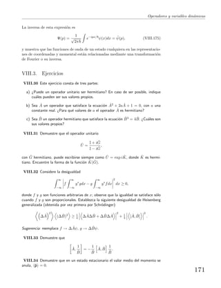 Operadores y variables din´amicas
La inversa de esta expresi´on es
Ψ(p) =
1
√
2π
e−ipx/
ψ(x)dx = ˜ψ(p), (VIII.175)
y muestra que las funciones de onda de un estado cualquiera en las representacio-
nes de coordenadas y momental est´an relacionadas mediante una transformaci´on
de Fourier o su inversa.
VIII.3. Ejercicios
VIII.30 Este ejercicio consta de tres partes:
a) ¿Puede un operador unitario ser hermitiano? En caso de ser posible, indique
cu´ales pueden ser sus valores propios.
b) Sea ˆA un operador que satisface la ecuaci´on ˆA2 + 2a ˆA + 1 = 0, con a una
constante real. ¿Para qu´e valores de a el operador ˆA es hermitiano?
c) Sea ˆB un operador hermitiano que satisface la ecuaci´on ˆB3 = 4 ˆB. ¿Cu´ales son
sus valores propios?
VIII.31 Demuestre que el operador unitario
ˆU =
I + i ˆG
I − i ˆG
,
con ˆG hermitiano, puede escribirse siempre como ˆU = exp i ˆK, donde ˆK es hermi-
tiano. Encuentre la forma de la funci´on ˆK( ˆG).
VIII.32 Considere la desigualdad
∞
−∞
f
∞
−∞
g∗
gdx − g
∞
−∞
g∗
fdx
2
dx ≥ 0,
donde f y g son funciones arbitrarias de x; observe que la igualdad se satisface s´olo
cuando f y g son proporcionales. Establezca la siguiente desigualdad de Heisenberg
generalizada (obtenida por vez primera por Schr¨odinger):
∆ ˆA
2
(∆ ˆB)2
≥ 1
4 ∆ ˆA∆ ˆB + ∆ ˆB∆ ˆA
2
+ 1
4 [ ˆA, ˆB]
2
.
Sugerencia: reemplace f → ∆ ˆAψ, g → ∆ ˆBψ.
VIII.33 Demuestre que
ˆA,
1
ˆB
= −
1
ˆB
ˆA, ˆB
1
ˆB
.
VIII.34 Demuestre que en un estado estacionario el valor medio del momento se
anula, ˆp = 0.
171
 