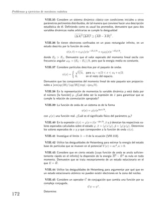 Problemas y ejercicios de mec´anica cu´antica
VIII.35 Considere un sistema din´amico cl´asico con condiciones iniciales u otros
par´ametros pertinentes distribuidos, de tal manera que conviene hacer una descripci´on
estad´ıstica de ´el. Deﬁniendo como es usual los promedios, demuestre que para dos
variables din´amicas reales arbitrarias se cumple la desigualdad
(∆A)2
(∆B)2 ≥ AB − A B
2
.
VIII.36 Se tienen electrones conﬁnados en un pozo rectangular inﬁnito, en un
estado descrito por la funci´on de onda
ψ(x, t) = c1ϕ1(x)e−iE1t/
+ c2ϕ2(x)e−iE2t/
,
donde E2 > E1. Demuestre que el valor esperado del momento lineal oscila con
frecuencia angular ω21 = (E2 − E1) / , pero que la energ´ıa media es constante.
VIII.37 Considere part´ıculas descritas por el paquete de ondas
ψ(x) =
1/a, para x0 − a/2 < x < x0 + a/2;
0, en el resto del espacio.
Demuestre que las componentes del momento lineal de este paquete son proporcio-
nales a [sen(ap/2 )/ (ap/2 )] exp(−ipx0/ ).
VIII.38 En la representaci´on de momentos la variable din´amica p est´a dada por
el n´umero (la funci´on) p. ¿Cu´al debe ser la expresi´on de ˆx para garantizar que se
cumple la relaci´on de conmutaci´on apropiada?
VIII.39 La funci´on de onda de un sistema es de la forma
ψ(x) = ϕ(x)eip0x/
,
con ϕ(x) una funci´on real. ¿Cu´al es el signiﬁcado f´ısico del par´ametro p0?
VIII.40 En la expresi´on ψ(x) = ϕ(x+ ¯x)e−ipx/ , ¯x y ¯p denotan los respectivos va-
lores esperados calculados sobre el estado ϕ, ¯x = ϕ| x |ϕ , ¯p = ϕ| p |ϕ . Determine
los valores esperados de x y p que corresponden a la funci´on de onda ψ(x).
VIII.41 Investigue el l´ımite λ → 0 de la ecuaci´on (VIII.118).
VIII.42 Utilice las desigualdades de Heisenberg para estimar la energ´ıa del estado
base de part´ıculas que se mueven en el potencial V (x) = ax4, a > 0.
VIII.43 Considere que en cierto estado (cuya funci´on de onda se anula suﬁcien-
temente r´apido en el inﬁnito) la dispersi´on de la energ´ıa H2 − ¯H2 es nula en todo
momento. Demuestre que se trata necesariamente de un estado estacionario en el
que E = ¯H.
VIII.44 Utilice las desigualdades de Heisenberg para argumentar por qu´e que en
un estado estacionario at´omico no pueden existir electrones en la zona del n´ucleo.
VIII.45 Considere un operador ˆC de conjugaci´on que cambia una funci´on por su
compleja conjugada,
Cψ = ψ∗
.
Determine:
172
 