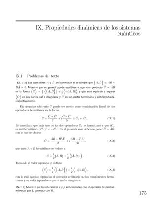 IX. Propiedades din´amicas de los sistemas
cu´anticos
IX.1. Problemas del texto
IX.1 a) Los operadores ˆA y ˆB anticonmutan si se cumple que ˆA, ˆB ≡ ˆA ˆB +
ˆB ˆA = 0. Muestre que en general puede escribirse el operador producto ˆC = ˆA ˆB
en la forma ˆC = 1
2
ˆA, ˆB + i
2 −i[ ˆA, ˆB] , y que esto equivale a separar
ˆC en sus partes real e imaginaria y ˆC en sus partes hermitiana y antihermitiana,
respectivamente.
Un operador arbitrario ˆC puede ser escrito como combinaci´on lineal de dos
operadores hermitianos en la forma
ˆC =
ˆC + ˆC†
2
+ i
ˆC − ˆC†
2i
≡ ˆC+ + i ˆC−. (IX.1)
Es inmediato que cada uno de los dos operadores ˆC± es hermitiano y que i ˆC−
es antihermitiano, (i ˆC−)† = −i ˆC−. En el presente caso debemos poner ˆC = ˆA ˆB,
con lo que se obtiene
ˆC =
ˆA ˆB + ˆB† ˆA†
2
+ i
ˆA ˆB − ˆB† ˆA†
2i
, (IX.2)
que para ˆA y ˆB hermitianos se reduce a
ˆC =
1
2
{ ˆA, ˆB} +
i
2
[ ˆA, ˆB]/i . (IX.3)
Tomando el valor esperado se obtiene
ˆC =
1
2
ˆA, ˆB +
i
2
−i[ ˆA, ˆB] , (IX.4)
con lo cual quedan separados el operador arbitrario en dos componentes hermi-
tianas y su valor esperado en parte real e imaginaria.
IX.1 b) Muestre que los operadores ˆr y ˆp anticonmutan con el operador de paridad,
mientras que ˆL conmuta con ´el.
175
 