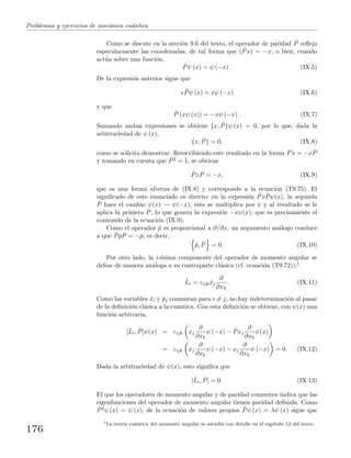 Problemas y ejercicios de mec´anica cu´antica
Como se discute en la secci´on 9.6 del texto, el operador de paridad ˆP reﬂeja
especularmente las coordenadas, de tal forma que ( ˆPx) = −x, o bien, cuando
act´ua sobre una funci´on,
ˆPψ (x) = ψ (−x) . (IX.5)
De la expresi´on anterior sigue que
x ˆPψ (x) = xψ (−x) (IX.6)
y que
ˆP (xψ (x)) = −xψ (−x) . (IX.7)
Sumando ambas expresiones se obtiene {x, ˆP}ψ (x) = 0, por lo que, dada la
arbitrariedad de ψ (x),
{x, ˆP} = 0, (IX.8)
como se solicita demostrar. Reescribiendo este resultado en la forma ˆPx = −x ˆP
y tomando en cuenta que ˆP2 = ˆ1, se obtiene
ˆPx ˆP = −x, (IX.9)
que es una forma alterna de (IX.8) y corresponde a la ecuaci´on (T9.75). El
signiﬁcado de este enunciado es directo: en la expresi´on ˆPx ˆPψ(x), la segunda
ˆP hace el cambio ψ(x) → ψ(−x), esto se multiplica por x y al resultado se le
aplica la primera ˆP, lo que genera la expresi´on −xψ(x), que es precisamente el
contenido de la ecuaci´on (IX.9).
Como el operador ˆp es proporcional a ∂/∂x, un argumento an´alogo conduce
a que ˆP ˆp ˆP = −ˆp, es decir,
ˆp, ˆP = 0. (IX.10)
Por otro lado, la i-´esima componente del operador de momento angular se
deﬁne de manera an´aloga a su contraparte cl´asica (cf. ecuaci´on (T9.72)):1
ˆLi = εijk ˆxj
∂
∂xk
. (IX.11)
Como las variables ˆxi y ˆpj conmutan para i = j, no hay indeterminaci´on al pasar
de la deﬁnici´on cl´asica a la cu´antica. Con esta deﬁnici´on se obtiene, con ψ(x) una
funci´on arbitraria,
[ˆLi, ˆP]ψ(x) = εijk xj
∂
∂xk
ψ (−x) − ˆPxj
∂
∂xk
ψ(x)
= εijk xj
∂
∂xk
ψ (−x) − xj
∂
∂xk
ψ (−x) = 0. (IX.12)
Dada la arbitrariedad de ψ(x), esto signiﬁca que
[ˆLi, ˆP] = 0. (IX.13)
El que los operadores de momento angular y de paridad conmuten indica que las
eigenfunciones del operador de momento angular tienen paridad deﬁnida. Como
ˆP2ψ (x) = ψ (x), de la ecuaci´on de valores propios ˆPψ (x) = λψ (x) sigue que
1
La teor´ıa cu´antica del momento angular se estudia con detalle en el cap´ıtulo 12 del texto.
176
 
